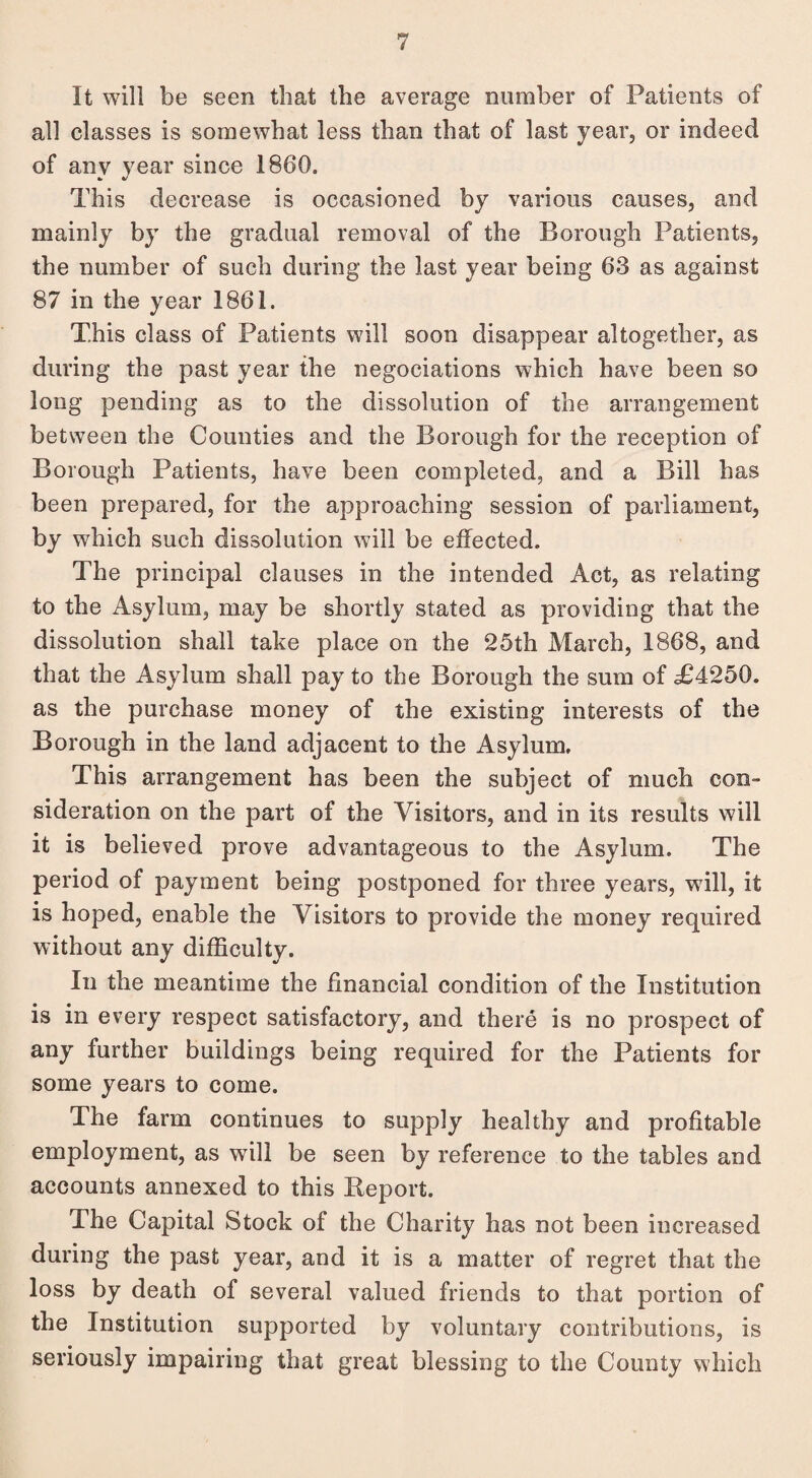 It will be seen that the average number of Patients of all classes is somewhat less than that of last year, or indeed of anv year since 1860. This decrease is occasioned by various causes, and mainly by the gradual removal of the Borough Patients, the number of such during the last year being 63 as against 87 in the year 1861. This class of Patients will soon disappear altogether, as during the past year the negociations which have been so long pending as to the dissolution of the arrangement between the Counties and the Borough for the reception of Borough Patients, have been completed, and a Bill has been prepared, for the approaching session of parliament, by which such dissolution will be effected. The principal clauses in the intended Act, as relating to the Asylum, may be shortly stated as providing that the dissolution shall take place on the 25th March, 1868, and that the Asylum shall pay to the Borough the sum of T4250. as the purchase money of the existing interests of the Borough in the land adjacent to the Asylum. This arrangement has been the subject of much con¬ sideration on the part of the Visitors, and in its results will it is believed prove advantageous to the Asylum. The period of payment being postponed for three years, will, it is hoped, enable the Visitors to provide the money required without any difficulty. In the meantime the financial condition of the Institution is in every respect satisfactory, and there is no prospect of any further buildings being required for the Patients for some years to come. The farm continues to supply healthy and profitable employment, as will be seen by reference to the tables and accounts annexed to this Report. The Capital Stock of the Charity has not been increased during the past year, and it is a matter of regret that the loss by death of several valued friends to that portion of the Institution supported by voluntary contributions, is seriously impairing that great blessing to the County which