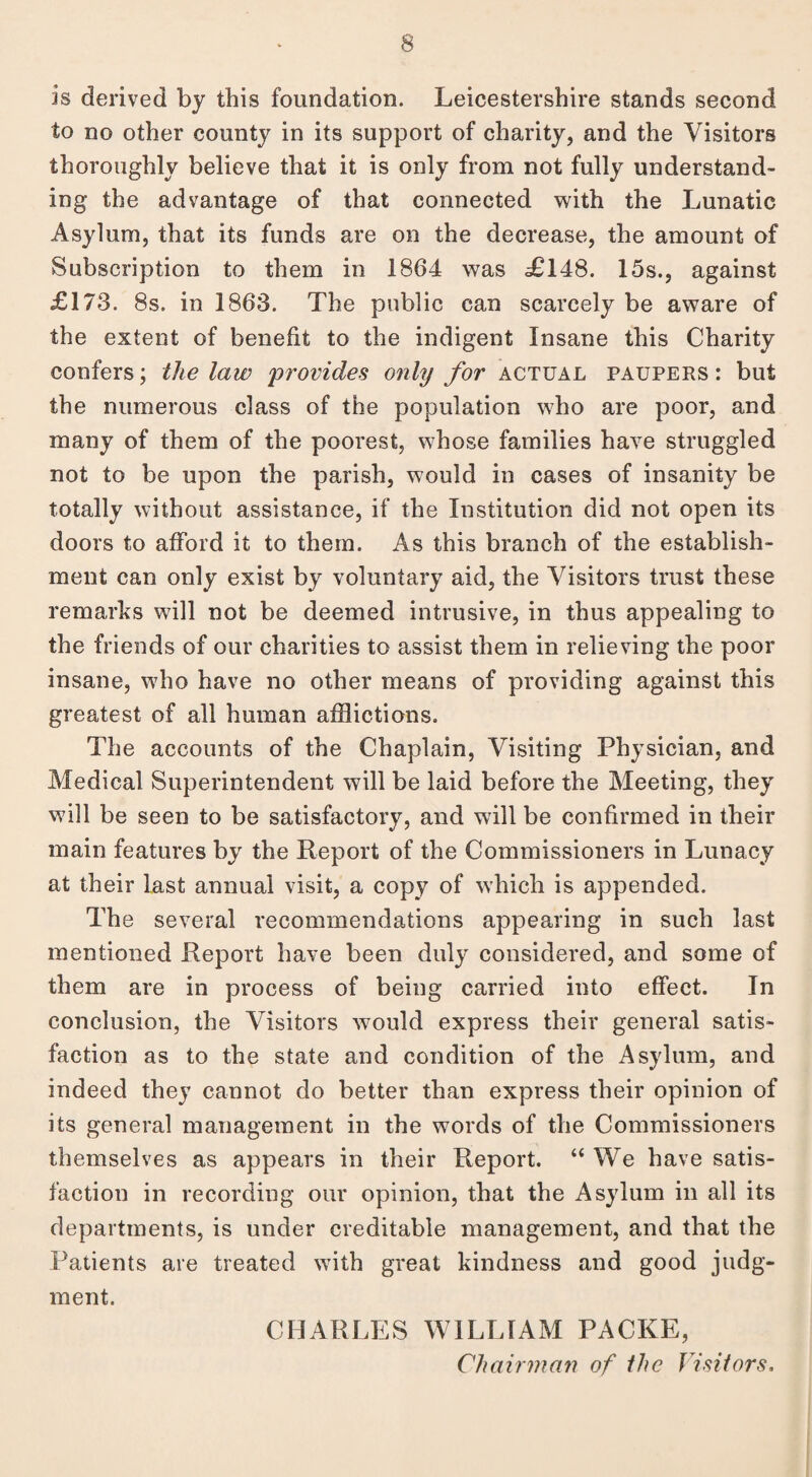 is derived by this foundation. Leicestershire stands second to no other county in its support of charity, and the Visitors thoroughly believe that it is only from not fully understand- ing the advantage of that connected with the Lunatic Asylum, that its funds are on the decrease, the amount of Subscription to them in 1864 was £148. 15s., against £173. 8s. in 1863. The public can scarcely be aware of the extent of benefit to the indigent Insane this Charity confers; the law 'provides only for actual paupers : but the numerous class of the population who are poor, and many of them of the poorest, whose families have struggled not to be upon the parish, would in cases of insanity be totally without assistance, if the Institution did not open its doors to afford it to them. As this branch of the establish¬ ment can only exist by voluntary aid, the Visitors trust these remarks will not be deemed intrusive, in thus appealing to the friends of our charities to assist them in relieving the poor insane, who have no other means of providing against this greatest of all human afflictions. The accounts of the Chaplain, Visiting Physician, and Medical Superintendent will be laid before the Meeting, they will be seen to be satisfactory, and will be confirmed in their main features by the Report of the Commissioners in Lunacy at their last annual visit, a copy of which is appended. The several recommendations appearing in such last mentioned Report have been duly considered, and some of them are in process of being carried into effect. In conclusion, the Visitors would express their general satis¬ faction as to the state and condition of the Asylum, and indeed they cannot do better than express their opinion of its general management in the words of the Commissioners themselves as appears in their Report. “ We have satis¬ faction in recording our opinion, that the Asylum in all its departments, is under creditable management, and that the Patients are treated with great kindness and good judg¬ ment. CHARLES WILLIAM PACKE, Chairman of the Visitors.