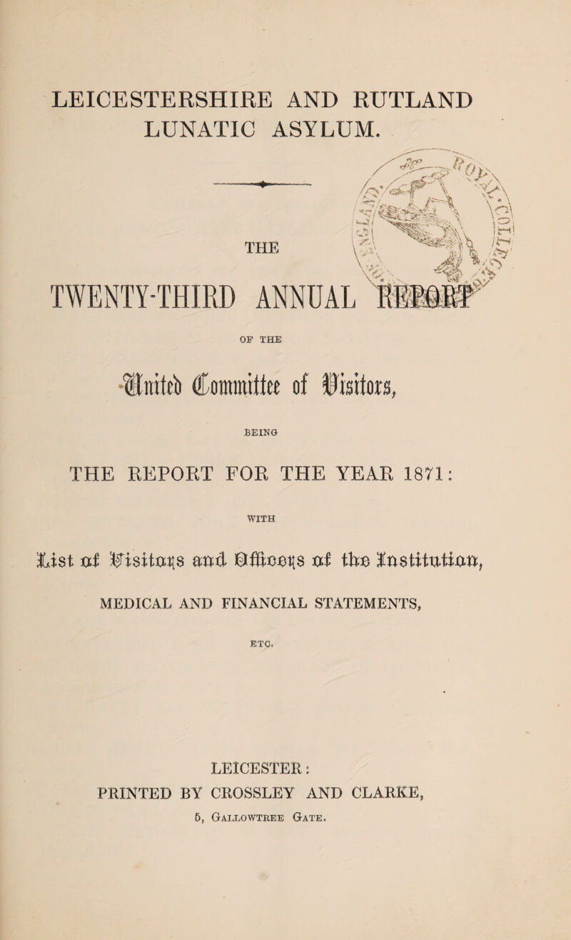 LEICESTERSHIRE AND RUTLAND LUNATIC ASYLUM. OP THE •tlniteb €mmtin of ilsifow, BEING THE REPORT FOR THE YEAR 1871: WITH list fxi attd ©fifteens xxf tlte InsHtutiaa, MEDICAL AND FINANCIAL STATEMENTS, ETC, LEICESTER: PRINTED BY CROSSLEY AND CLARKE, 5, Gallowtree Gate, ‘■•mo,}