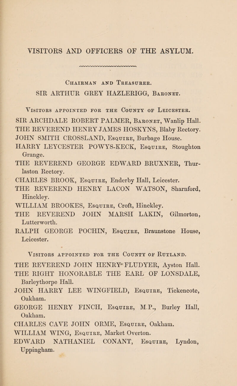 VISITORS AND OFFICERS OF THE ASYLUM. Chairman and Treasurer. SIR ARTHUR GREY HAZLERIGG, Baronet. Visitors appointed for the County of Leicester. SIR ARCIIDALE ROBERT PALMER, Baronet, Wanlip Ilali. THE REVEREND HENRY JAMES HOSKYNS, Blaby Rectory. JOHN SMITH CROSSLAND, Esquire, Burbage House. HARRY LEYCESTER POWYS-KECK, Esquire, Stoughton Grange. THE REVEREND GEORGE EDWARD BRUXNER, Thur- laston Rectory. CHARLES BROOK, Esquire, Enderby Hall, Leicester. THE REVEREND HENRY LACON WATSON, Skarnford, Hinckley. WILLIAM BROOKES, Esquire, Croft, Hinckley. THE REVEREND JOHN MARSH LAKIN, Gilmorton, Lutterworth. RALPH GEORGE POCHIN, Esqujre, Braunstone House, Leicester. Visitors appointed for the County of Rutland. THE REVEREND JOHN HENRY* FLUDYER, Ayston Hall. THE RIGHT HONORABLE THE EARL OF LONSDALE, Barleythorpe Hall. JOHN HARRY LEE WINGFIELD, Esquire, Tickencote, Oakham. GEORGE HENRY FINCH, Esquire, M.P., Burley Hall, Oakham. CHARLES CAVE JOHN ORME, Esquire, Oakham. WILLIAM WING, Esquire, Market Overton. EDWARD NATHANIEL CONANT, Esquire, Lyndon, Uppingham.