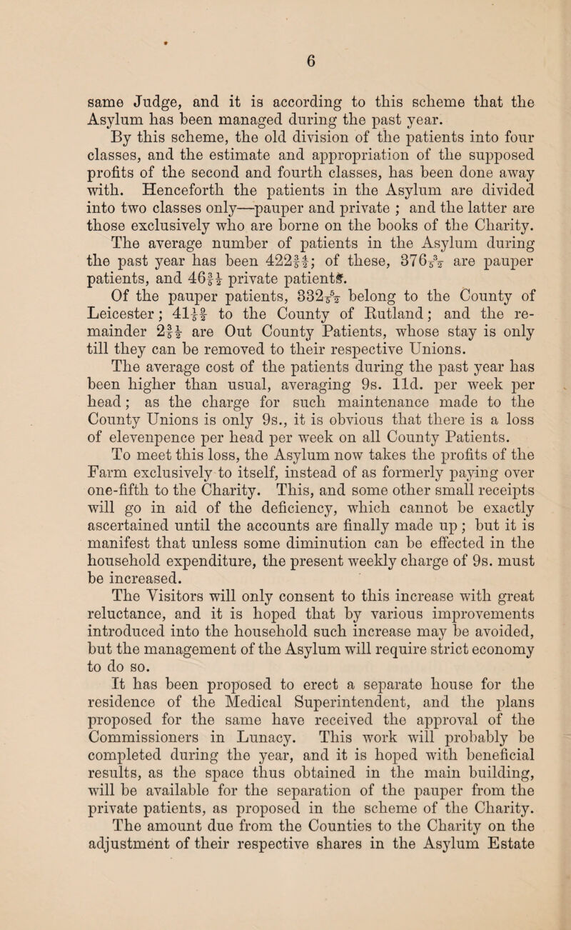 same Judge, and it is according to this scheme that the Asylum has been managed during the past year. By this scheme, the old division of the patients into four classes, and the estimate and appropriation of the supposed profits of the second and fourth classes, has been done away with. Henceforth the patients in the Asylum are divided into two classes only—pauper and private ; and the latter are those exclusively who are borne on the books of the Charity. The average number of patients in the Asylum during the past year has been 422ft; of these, 376532 are pauper patients, and 46ft private patients. Of the pauper patients, 332562 belong to the County of Leicester; 41ff to the County of Rutland; and the re¬ mainder 2ft are Out County Patients, whose stay is only till they can be removed to their respective Unions. The average cost of the patients during the past year has been higher than usual, averaging 9s. lid. per week per head; as the charge for such maintenance made to the County Unions is only 9s., it is obvious that there is a loss of elevenpence per head per week on all County Patients. To meet this loss, the Asylum now takes the profits of the Farm exclusively to itself, instead of as formerly paying over one-fifth to the Charity. This, and some other small receipts will go in aid of the deficiency, which cannot he exactly ascertained until the accounts are finally made up; hut it is manifest that unless some diminution can be effected in the household expenditure, the present weekly charge of 9s. must be increased. The Visitors will only consent to this increase with great reluctance, and it is hoped that by various improvements introduced into the household such increase may be avoided, but the management of the Asylum will require strict economy to do so. It has been proposed to erect a separate house for the residence of the Medical Superintendent, and the plans proposed for the same have received the approval of the Commissioners in Lunacy. This work will probably be completed during the year, and it is hoped with beneficial results, as the space thus obtained in the main building, will be available for the separation of the pauper from the private patients, as proposed in the scheme of the Charity. The amount due from the Counties to the Charity on the adjustment of their respective shares in the Asylum Estate