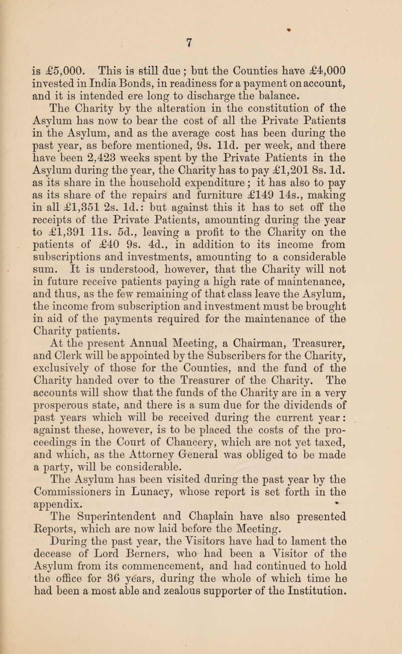 is £5,000. This is still due; but the Counties have £4,000 invested in India Bonds, in readiness for a payment on account, and it is intended ere long to discharge the balance. The Charity by the alteration in the constitution of the Asylum has now to bear the cost of all the Private Patients in the Asylum, and as the average cost has been during the past year, as before mentioned, 9s. lid. per week, and there have been 2,423 weeks spent by the Private Patients in the Asylum during the year, the Charity has to pay £1,201 8s. Id. as its share in the household expenditure; it has also to pay as its share of the repairs and furniture £149 14s., making in all £1,351 2s. Id.: but against this it has to set off the receipts of the Private Patients, amounting during the year to £1,391 11s. 5d., leaving a profit to the Charity on the patients of £40 9s. 4d., in addition to its income from subscriptions and investments, amounting to a considerable sum. It is understood, however, that the Charity will not in future receive patients paying a high rate of maintenance, and thus, as the few remaining of that class leave the Asylum, the income from subscription and investment must be brought in aid of the payments required for the maintenance of the Charity patients. At the present Annual Meeting, a Chairman, Treasurer, and Clerk will be appointed by the Subscribers for the Charity, exclusively of those for the Counties, and the fund of the Charity handed over to the Treasurer of the Charity. The accounts will show that the funds of the Charity are in a very prosperous state, and there is a sum due for the dividends of past years which will be received during the current year: against these, however, is to be placed the costs of the pro¬ ceedings in the Court of Chancery, which are not yet taxed, and which, as the Attorney General was obliged to be made a party, will be considerable. The Asylum has been visited during the past year by the Commissioners in Lunacy, whose report is set forth in the appendix. The Superintendent and Chaplain have also presented Reports, which are now laid before the Meeting. During the past year, the Visitors have had to lament the decease of Lord Berners, who had been a Visitor of the Asylum from its commencement, and had continued to hold the office for 36 years, during the whole of which time he had been a most able and zealous supporter of the Institution.