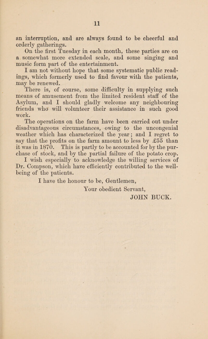 an interruption, and are always found to be cheerful and orderly gatherings. On the first Tuesday in each month, these parties are on a somewhat more extended scale, and some singing and music form part of the entertainment. I am not without hope that some systematic public read¬ ings, which formerly used to find favour with the patients, may be renewed. There is, of course, some difficulty in supplying such means of amusement from the limited resident staff of the Asylum, and I should gladly welcome any neighbouring friends who' will volunteer their assistance in such good work. The operations on the farm have been carried out under disadvantageous circumstances, owing to the uncongenial weather which has characterized the year; and I regret to say that the profits on the farm amount to less by T55 than it was in 1870. This is partly to be accounted for by the pur¬ chase of stock, and by the partial failure of the potato crop. I wish especially to acknowledge the willing services of Dr. Compson, which have efficiently contributed to the well¬ being of the patients. I have the honour to be, Gentlemen, Your obedient Servant, JOHN BUCK.