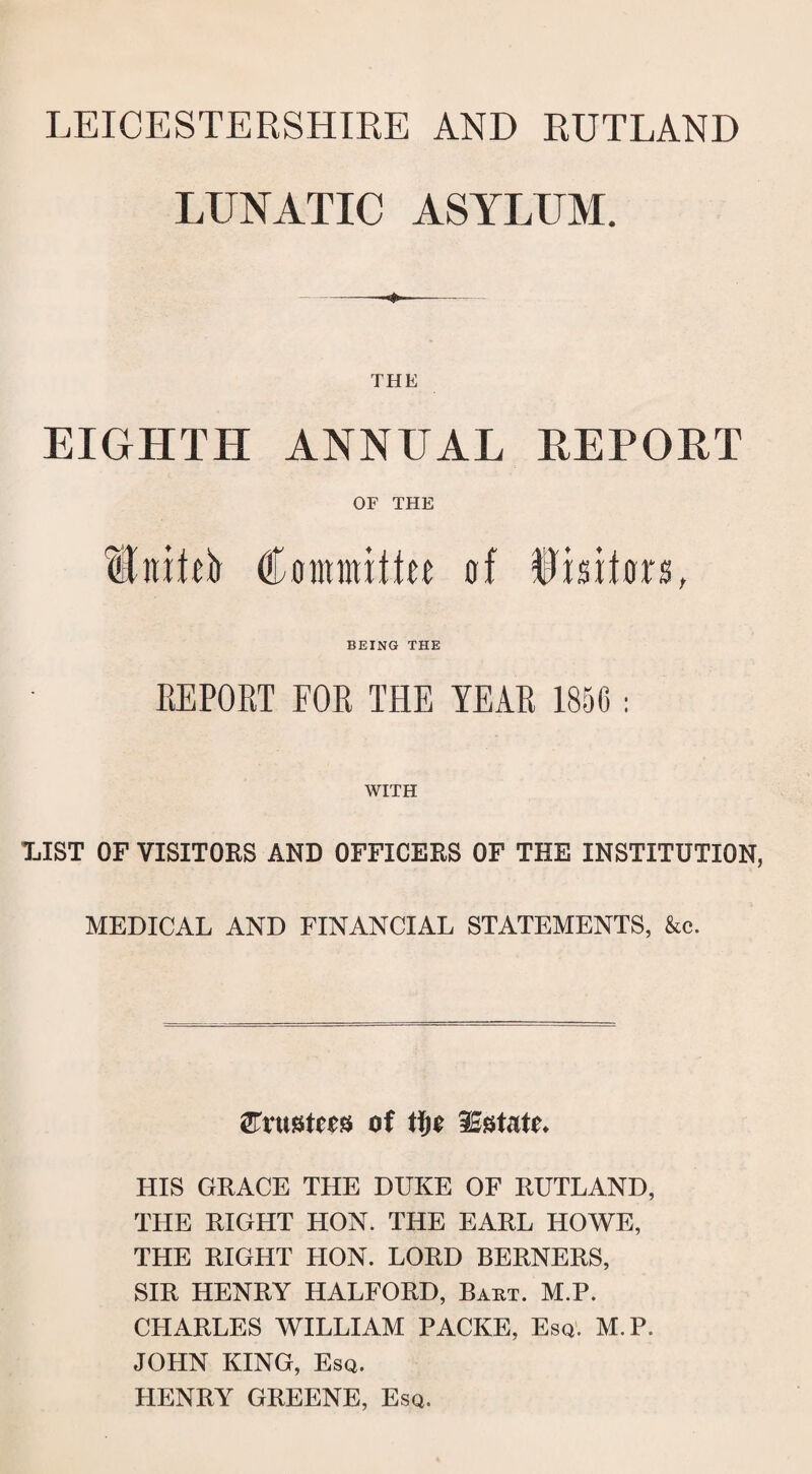 LEICESTERSHIRE AND RUTLAND LUNATIC ASYLUM. THE EIGHTH ANNUAL REPORT OF THE HtutO dmmxttu of Rrniors, BEING THE REPORT FOR THE YEAR 1856 : WITH TjIST of visitors and officers of the institution, MEDICAL AND FINANCIAL STATEMENTS, &c. trustees of tty ^Estate. LIIS GRACE THE DUKE OF RUTLAND, THE RIGHT HON. THE EARL HOWE, THE RIGHT LION. LORD BERNERS, SIR HENRY HALFORD, Bart. M.P. CHARLES WILLIAM PACKE, Esq. M.P. JOHN KING, Esq. HENRY GREENE, Esq.