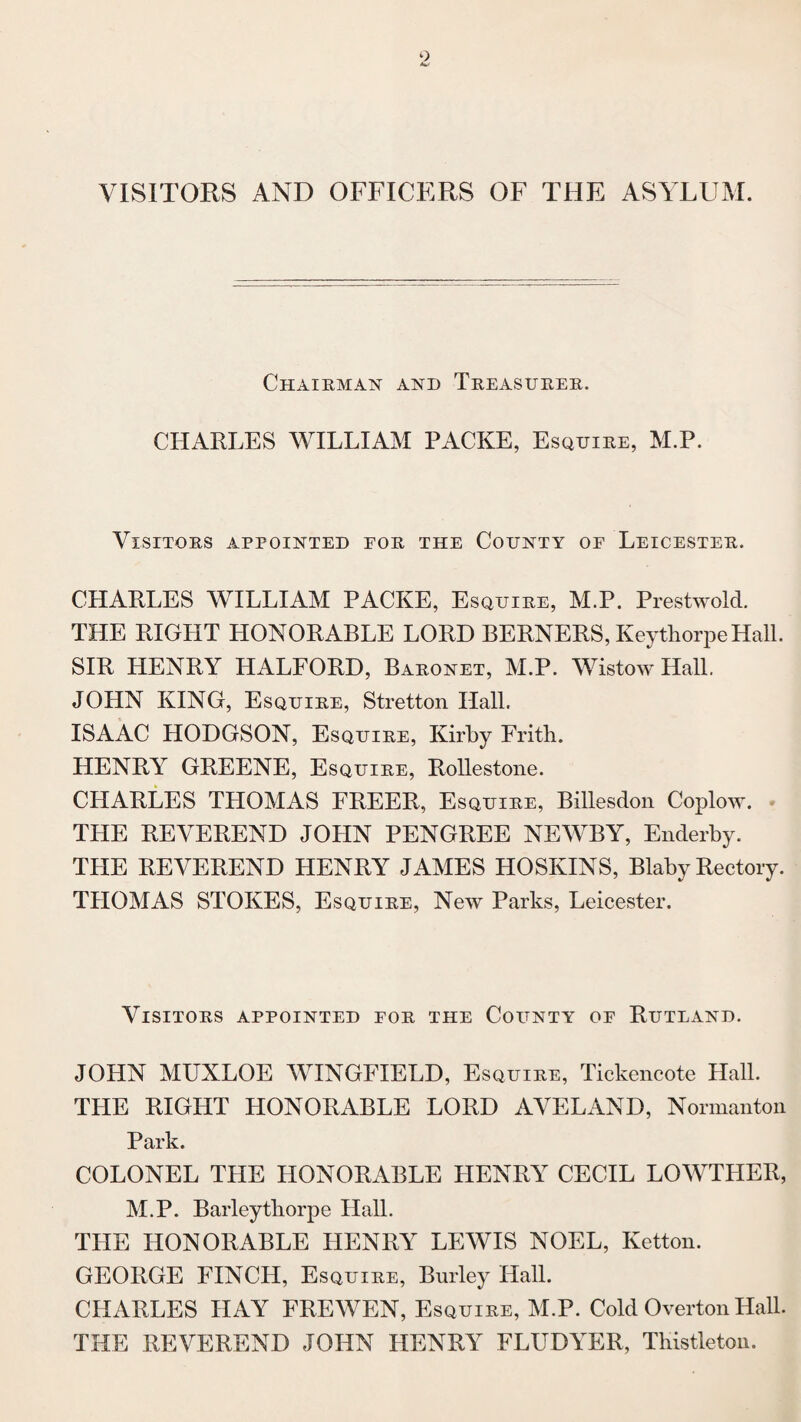 VISITORS AND OFFICERS OF THE ASYLUM. Chairman and Treasurer. CHARLES WILLIAM PACKE, Esquire, M.P. Visitors appointed for the County of Leicester. CHARLES WILLIAM PACKE, Esquire, M.P. Prestwold. THE RIGHT HONORABLE LORD BERNERS, Keythorpe Hall. SIR HENRY HALFORD, Baronet, M.P. Wistow Hall. JOHN KING, Esquire, Stretton Hall. ISAAC HODGSON, Esquire, Kirby Frith. HENRY GREENE, Esquire, Rollestone. CHARLES THOMAS FREER, Esquire, Billesdon Coplow. THE REVEREND JOHN PENGREE NEWBY, Enderby. THE REVEREND HENRY JAMES HOSKINS, Blaby Rectory. THOMAS STOKES, Esquire, New Parks, Leicester. Visitors appointed for the County of Rutland. JOHN MUXLOE WINGFIELD, Esquire, Tickencote Hall. THE RIGHT HONORABLE LORD AVELAND, Normanton Park. COLONEL THE HONORABLE LIENRY CECIL LOWTHER, M.P. Barleythorpe Hall. THE HONORABLE HENRY LEWIS NOEL, Ketton. GEORGE FINCH, Esquire, Burley Hall. CHARLES HAY FREWEN, Esquire, M.P. Cold Overton Hall. THE REVEREND JOHN HENRY FLUDYER, Tliistleton.
