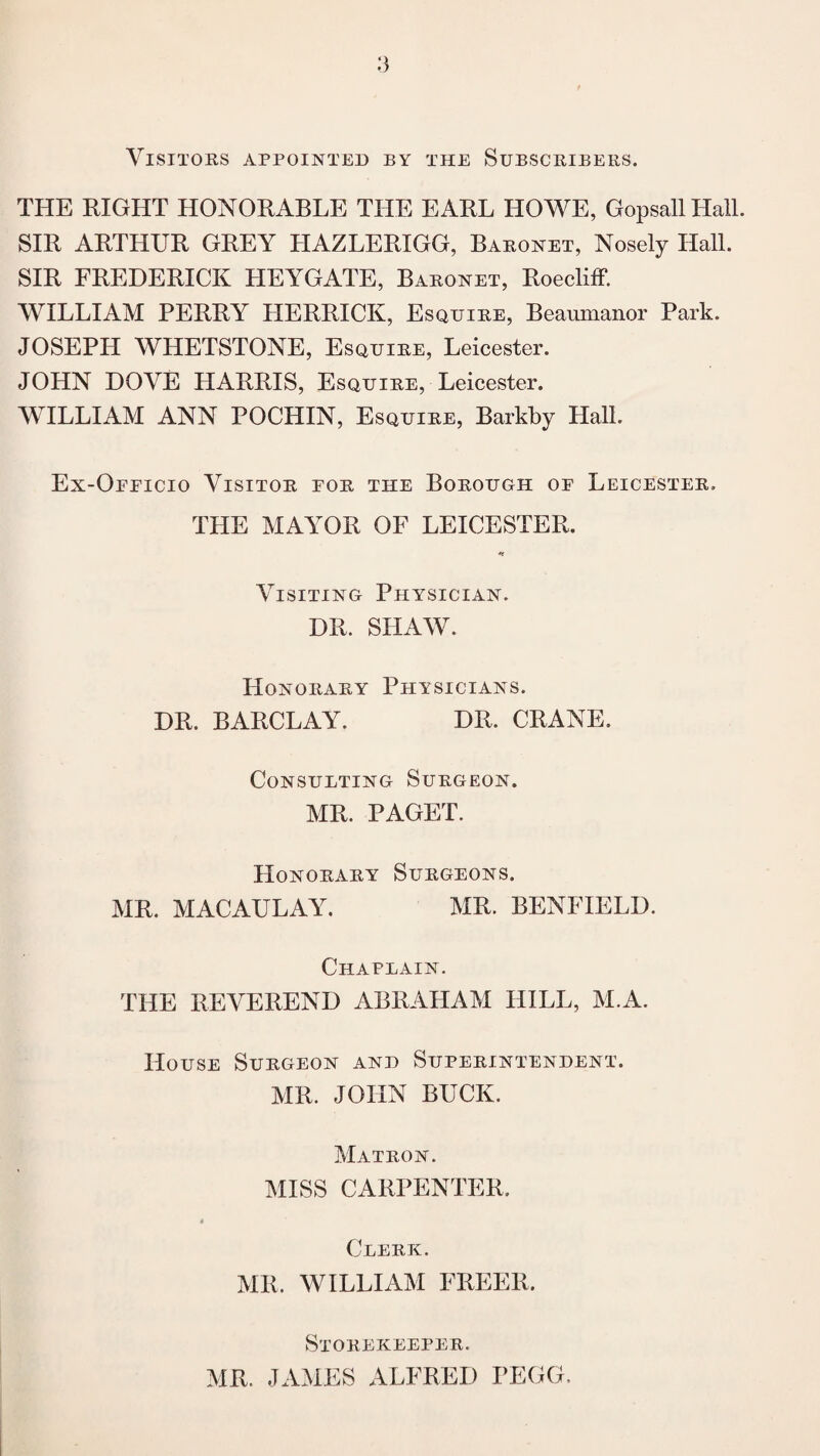 Visitors appointed by the Subscribers. THE RIGHT HONORABLE THE EARL HOWE, Gopsall Hall. SIR ARTHUR GREY HAZLERIGG, Baronet, Nosely Hall. SIR FREDERICK HEYGATE, Baronet, Roecliff. WILLIAM PERRY HERRICK, Esquire, Beaumanor Park. JOSEPH WHETSTONE, Esquire, Leicester. JOHN DOVE HARRIS, Esquire, Leicester. WILLIAM ANN POCHIN, Esquire, Barkby Hall. Ex-Oeeicio Visitor eor the Borough oe Leicester. THE MAYOR OF LEICESTER. ■*< Visiting Physician. DR. SHAW. Honorary Physicians. DR. BARCLAY. DR. CRANE. Consulting Surgeon. MR. PAGET. Honorary Surgeons. MR. MACAULAY. MR. BENFIELD. Chaplain. THE REVEREND ABRAHAM HILL, M.A. House Surgeon and Superintendent. MR. JOHN BUCK. Matron. MISS CARPENTER. Clerk. MR. WILLIAM FREER. Storekeeper. MR. JAMES ALFRED YEGG.