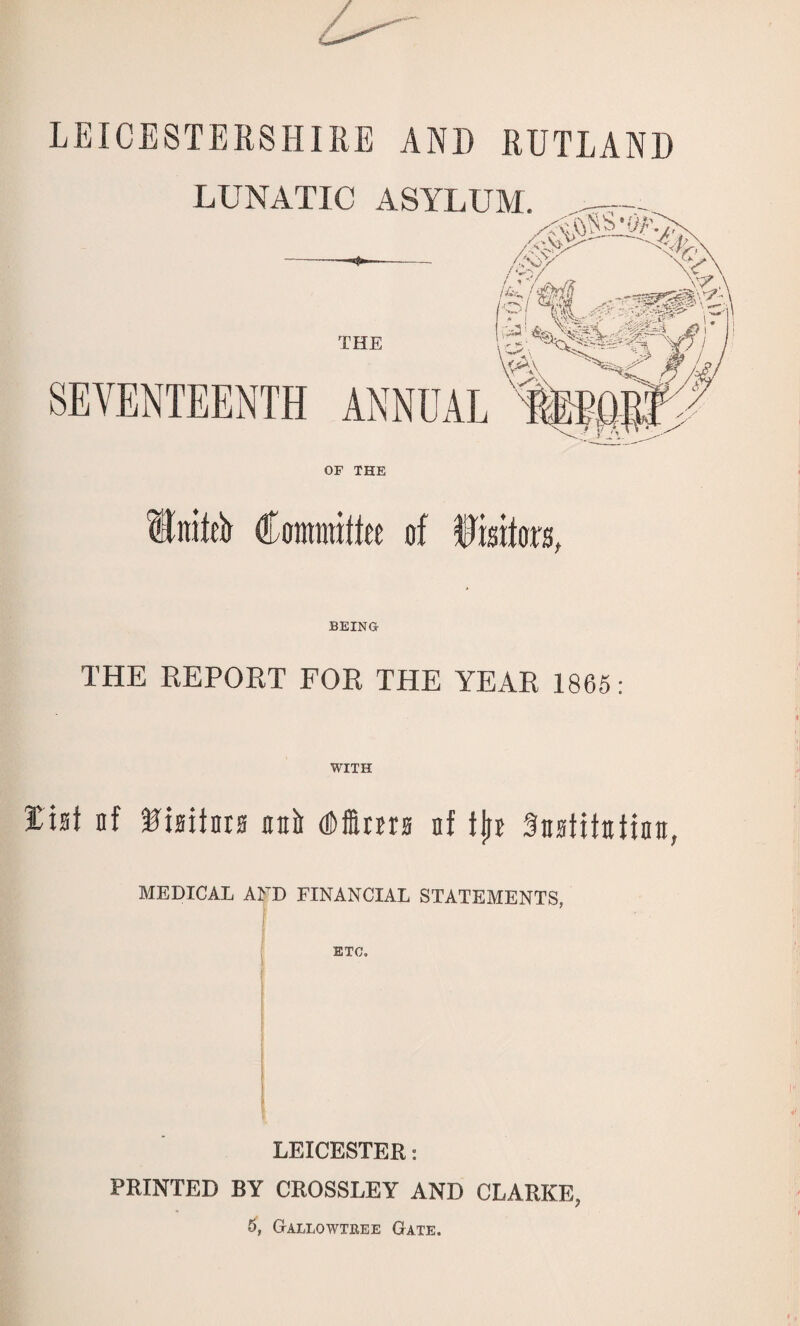 LEICESTERSHIRE AND RUTLAND LUNATIC ASYLUM. --- ;# A ' 7.jpUX \ if?: I fflf ^ PI ff the b^wrfff 1 VA\ SEVENTEENTH ANNUAL OF THE Into Committee of fisifors, BEING THE REPORT FOR THE YEAR 1865: WITH list nf -Hisitars unit dims nf tjn Snstitatiaa, MEDICAL AND FINANCIAL STATEMENTS, ETC. LEICESTER: PRINTED BY CROSSLEY AND CLARKE, 5, G-allowtree Gate.