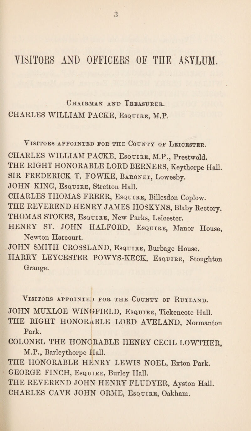 VISITORS AND OFFICERS OF THE ASYLUM, Chairman and Treasurer, CHARLES WILLIAM PACKE, Esquire, M.P, Visitors appointed for the County of Leicester. CHARLES WILLIAM PACKE, Esquire, M.P., Prestwold. THE RIGHT HONORABLE LORD BERNERS, Keythorpe Hall. SIR FREDERICK T. FOWKE, Baronet, Lowesby. JOHN KING, Esquire, Stretton Hall. CHARLES THOMAS FREER, Esquire, Billesdon Coplow. THE REVEREND HENRY JAMES HOSKYNS, Blaby Rectory. THOMAS STOKES, Esquire, New Parks, Leicester. HENRY ST. JOHN HALFORD, Esquire, Manor House, Newton Harcourt. JOHN SMITH CROSSLAND, Esquire, Burbage House. HARRY LEYCESTER POWYS-KECK, Esquire, Stoughton Grange. Visitors appointed for the County of Rutland. JOHN MUXLOE WINGFIELD, Esquire, Tickencote Hall. THE RIGHT HONORABLE LORD AVELAND, Norman ton Park. COLONEL THE HONORABLE HENRY CECIL LOWTHER, M.P., Barleythorpe Hall. THE HONORABLE HENRY LEWIS NOEL, Exton Park. GEORGE FINCH, Esquire, Burley Hall. THE REVEREND JOHN HENRY FLUDYER, Ayston Hall. CHARLES CAVE JOHN ORME, Esquire, Oakham.