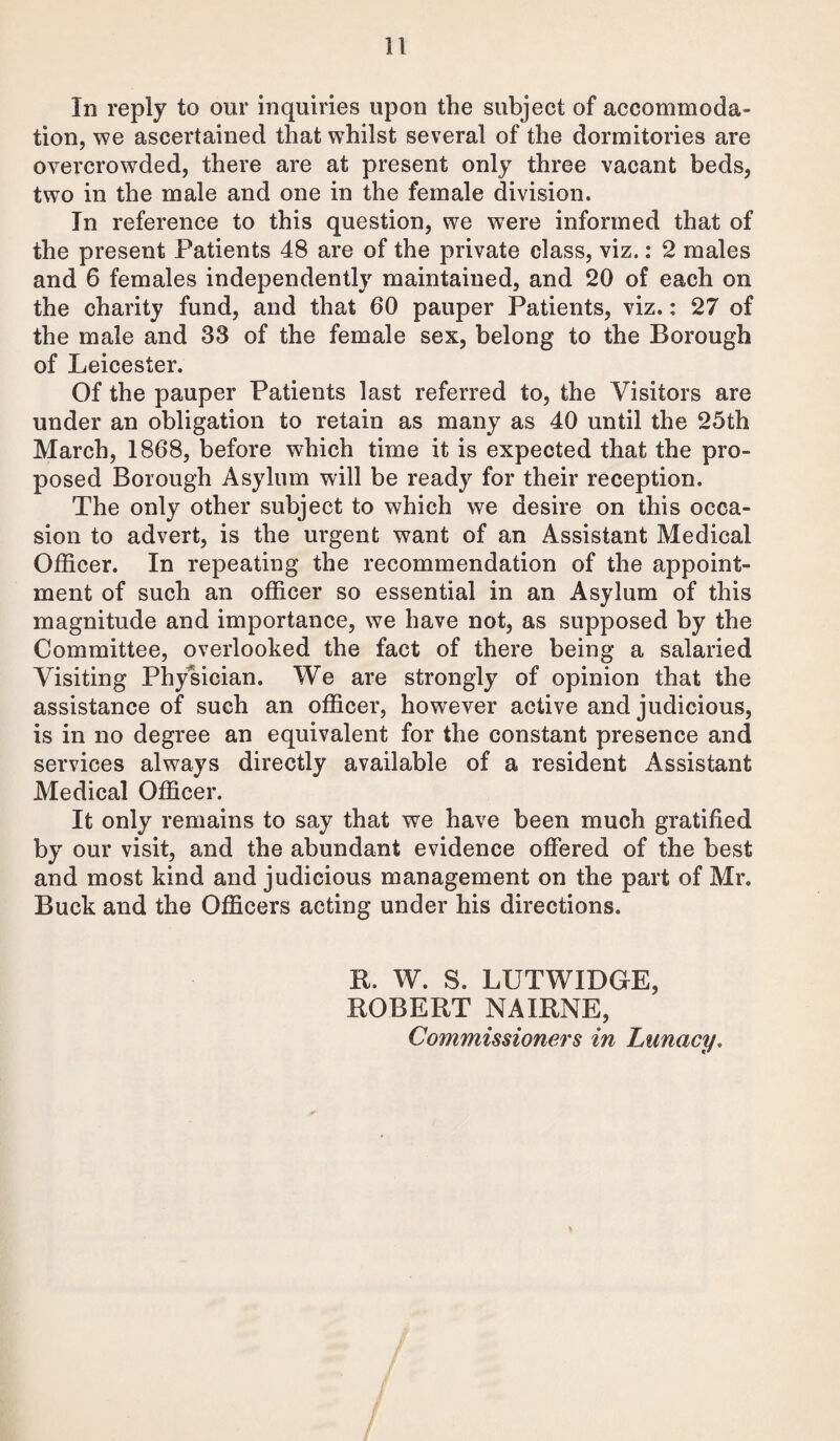 In reply to our inquiries upon the subject of accommoda¬ tion, we ascertained that whilst several of the dormitories are overcrowded, there are at present only three vacant beds, two in the male and one in the female division. In reference to this question, we were informed that of the present Patients 48 are of the private class, viz.: 2 males and 6 females independently maintained, and 20 of each on the charity fund, and that 60 pauper Patients, viz.: 27 of the male and 33 of the female sex, belong to the Borough of Leicester. Of the pauper Patients last referred to, the Visitors are under an obligation to retain as many as 40 until the 25th March, 1868, before which time it is expected that the pro¬ posed Borough Asylum will be ready for their reception. The only other subject to which we desire on this occa¬ sion to advert, is the urgent want of an Assistant Medical Officer. In repeating the recommendation of the appoint¬ ment of such an officer so essential in an Asylum of this magnitude and importance, we have not, as supposed by the Committee, overlooked the fact of there being a salaried Visiting Physician. We are strongly of opinion that the assistance of such an officer, however active and judicious, is in no degree an equivalent for the constant presence and services always directly available of a resident Assistant Medical Officer. It only remains to say that we have been much gratified by our visit, and the abundant evidence offered of the best and most kind and judicious management on the part of Mr. Buck and the Officers acting under his directions. R. W. S. LUTWIDGE, ROBERT NAIRNE, Commissioners in Lunacy.