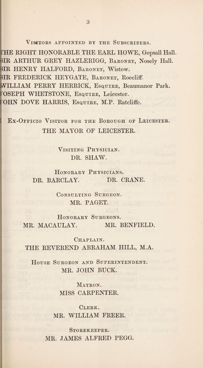 VlSCTORS APPOINTED BY THE SUBSCRIBERS. THE RIGHT HONORABLE THE EARL HOWE, Gopsall Hall. >IR ARTHUR GREY HAZLERIGG, Baronet, Nosely Hall. SIR HENRY HALFORD, Baronet, Wistow. SIR FREDERICK HEYGATE, Baronet, Roecliff. WILLIAM PERRY HERRICK, Esquire, Beaumanor Park. JOSEPH WHETSTONE, Esquire, Leicester. [rOHN DOVE HARRIS, Esquire, M.P. Ratcliffe. [ Ex-Officio Visitor for the Borough of Leicester. THE MAYOR OF LEICESTER. Visiting Physician. DR. SHAW. Honorary Physicians. DR. BARCLAY. DR. CRANE. Consulting Surgeon. MR. PAGET. Honorary Surgeons. MR. MACAULAY. MR. BENFIELD. Chaplain. THE REVEREND ABRAHAM HILL, M.A. House Surgeon and Superintendent. MR. JOHN BUCK. Matron. MISS CARPENTER. Clerk. MR. WILLIAM FREER. Storekeeper. MR. JAMES ALFRED PEGG.