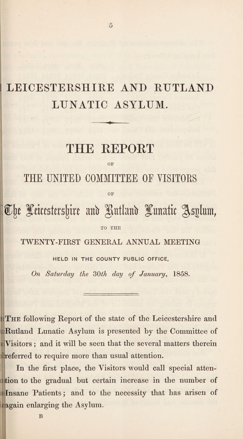 LUNATIC ASYLUM. THE REPORT OF THE UNITED COMMITTEE OF VISITORS OF j&jje fmteljRf anil finutfk Itsnluin, TO THE TWENTY-FIRST GENERAL ANNUAL MEETING HELD IN THE COUNTY PUBLIC OFFICE, On Saturday the 30th day of January, 1858. is The following Report of the state of the Leicestershire and j Rutland Lunatic Asylum is presented by the Committee of Visitors ; and it will be seen that the several matters therein preferred to require more than usual attention. In the first place, the Visitors would call special atten¬ tion to the gradual but certain increase in the number of Insane Patients; and to the necessity that has arisen of Dagain enlarging the Asylum.
