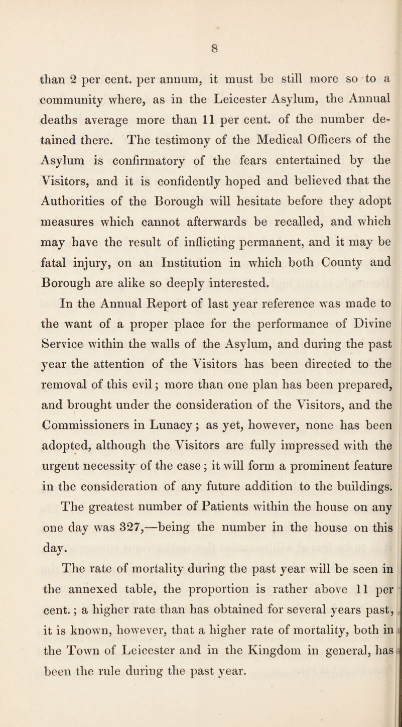 than 2 per cent, per annum, it must be still more so to a community where, as in the Leicester Asylum, the Annual deaths average more than 11 per cent, of the number de¬ tained there. The testimony of the Medical Officers of the Asylum is confirmatory of the fears entertained by the Visitors, and it is confidently hoped and believed that the Authorities of the Borough will hesitate before they adopt measures which cannot afterwards be recalled, and which may have the result of inflicting permanent, and it may be fatal injury, on an Institution in which both County and Borough are alike so deeply interested. In the Annual Report of last year reference was made to the want of a proper place for the performance of Divine Service within the walls of the Asylum, and during the past year the attention of the Visitors has been directed to the removal of this evil; more than one plan has been prepared, and brought under the consideration of the Visitors, and the Commissioners in Lunacy; as yet, however, none has been adopted, although the Visitors are fully impressed with the urgent necessity of the case ; it will form a prominent feature in the consideration of any future addition to the buildings. The greatest number of Patients within the house on any one day was 327,—being the number in the house on this day. The rate of mortality during the past year will be seen in the annexed table, the proportion is rather above 11 per cent.; a higher rate than has obtained for several years past, it is known, however, that a higher rate of mortality, both in the Town of Leicester and in the Kingdom in general, has been the rule during the past year.