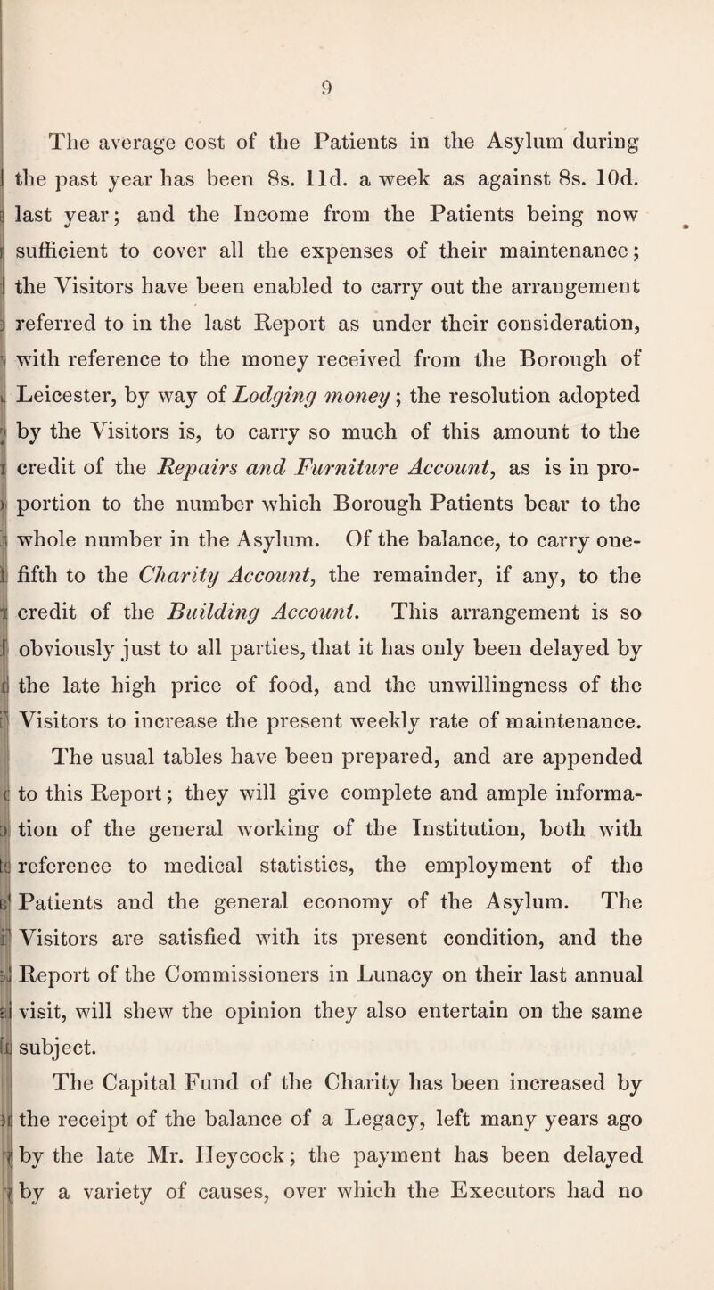 ] the past year has been 8s. lid. a week as against 8s. lOd. 3 last year; and the Income from the Patients being now f sufficient to cover all the expenses of their maintenance; I the Visitors have been enabled to carry out the arrangement referred to in the last Report as under their consideration, ! with reference to the money received from the Borough of » Leicester, by way of Lodging money; the resolution adopted r; by the Visitors is, to carry so much of this amount to the i credit of the Repairs and Furniture Account, as is in pro- ij portion to the number which Borough Patients bear to the | whole number in the Asylum. Of the balance, to carry one- I fifth to the Charity Account, the remainder, if any, to the i credit of the Building Account. This arrangement is so I obviously just to all parties, that it has only been delayed by i the late high price of food, and the unwillingness of the Visitors to increase the present weekly rate of maintenance. The usual tables have been prepared, and are appended to this Report; they will give complete and ample informa- I tion of the general working of the Institution, both with W reference to medical statistics, the employment of the m Patients and the general economy of the Asylum. The i Visitors are satisfied with its present condition, and the I 3*1 Report of the Commissioners in Lunacy on their last annual m visit, will shew the opinion they also entertain on the same hi subject. The Capital Fund of the Charity has been increased by i} the receipt of the balance of a Legacy, left many years ago 7 by the late Mr. Heycock; the payment has been delayed by a variety of causes, over which the Executors had no