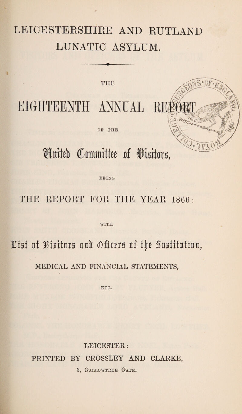 LEICESTERSHIRE AND RUTLAND LUNATIC ASYLUM. -—«*—- BEING THE REPORT FOR THE YEAR 1866: WITH list nf Misitnrs unit (Dims nf tjrn Sttstifttfinn, MEDICAL AND FINANCIAL STATEMENTS, ETC. LEICESTER: PRINTED BY CROSSLEY AND CLARKE,