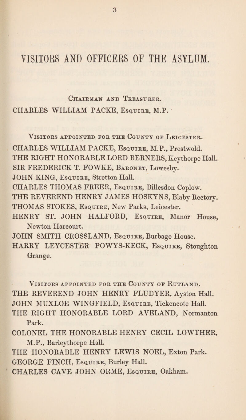 VISITORS AND OFFICERS OF THE ASYLUM, Chairman and Treasurer. CHARLES WILLIAM PACKE, Esquire, M.P. Visitors appointed for the County of Leicester. CHARLES WILLIAM PACKE, Esquire, M.P., Prestwold. THE RIGHT HONORABLE LORD BERNERS, Keythorpe Hall. SIR FREDERICK T. FOWKE, Baronet, Lowesby. JOHN KING, Esquire, Stretton Hall. CHARLES THOMAS FREER, Esquire, Billesdon Coplow. THE REVEREND HENRY JAMES HOSKYNS, Blaby Rectory. THOMAS STOKES, Esquire, New Parks, Leicester. HENRY ST. JOHN HALFORD, Esquire, Manor House, Newton Hareourt. JOHN SMITH CROSSLAND, Esquire, Burbage Plouse. HARRY LEYCESTER POWYS-KECK, Esquire, Stoughton Grange. Visitors appointed for the County of Rutland. THE REVEREND JOHN HENRY FLUDYER, Ayston Hall. JOHN MUXLOE WINGFIELD, Esquire, Tickencote Hall. THE RIGHT HONORABLE LORD AVELAND, Normanton Park. COLONEL THE HONORABLE HENRY CECIL LOWTHER, M.P., Barleythorpe Hall. THE HONORABLE HENRY LEWIS NOEL, Exton Park. GEORGE FINCH, Esquire, Burley Hall. CHARLES CAVE JOHN ORME, Esquire, Oakham,