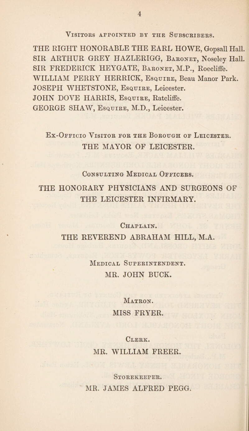 Visitors appointed by the Subscribers. THE RIGHT HONORABLE THE EARL HOWE, Gopsall Hall. SIR ARTHUR GREY HAZLERIGG, Baronet, Noseley Hall. SIR FREDERICK HEYGATE, Baronet, M.P., Roecliffe. WILLIAM PERRY HERRICK, Esquire, Beau Manor Park. JOSEPH WHETSTONE, Esquire, Leicester. JOHN DOVE HARRIS, Esquire, Ratcliffe. GEORGE SHAW, Esquire, M.D., Leicester. Ex-Officio Visitor for the Borough of Leicester. THE MAYOR OF LEICESTER. Consulting Medical Officers. THE HONORARY PHYSICIANS AND SURGEONS OF THE LEICESTER INFIRMARY. Chaplain. THE REVEREND ABRAHAM HILL, M.A. Medical Superintendent. MR. JOHN BUCK. Matron. MISS FRYER. Clerk. MR. WILLIAM FREER. Storekeeper. MR. JAMES ALFRED PEGG.