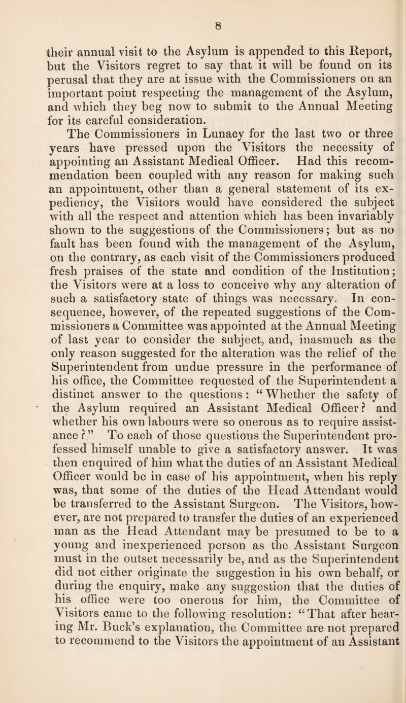 their annual visit to the Asylum is appended to this Report, but the Visitors regret to say that it will be found on its perusal that they are at issue with the Commissioners on an important point respecting the management of the Asylum, and which they beg now to submit to the Annual Meeting for its careful consideration. The Commissioners in Lunacy for the last two or three years have pressed upon the Visitors the necessity of appointing an Assistant Medical Officer. Had this recom¬ mendation been coupled with any reason for making such an appointment, other than a general statement of its ex¬ pediency, the Visitors would have considered the subject with all the respect and attention which has been invariably shown to the suggestions of the Commissioners; but as no fault has been found with the management of the Asylum, on the contrary, as each visit of the Commissioners produced fresh praises of the state and condition of the Institution; the Visitors were at a loss to conceive why any alteration of such a satisfactory state of things was necessary. In con¬ sequence, however, of the repeated suggestions of the Com¬ missioners a Committee was appointed at the Annual Meeting of last year to consider the subject, and, inasmuch as the only reason suggested for the alteration was the relief of the Superintendent from undue pressure in the performance of his office, the Committee requested of the Superintendent a distinct answer to the questions : “ Whether the safety of the Asylum required an Assistant Medical Officer? and whether his own labours were so onerous as to require assist¬ ance ?” To each of those questions the Superintendent pro¬ fessed himself unable to give a satisfactory answer. It was then enquired of him what the duties of an Assistant Medical Officer would be in case of his appointment, when his reply was, that some of the duties of the Head Attendant would be transferred to the Assistant Surgeon. The Visitors, how¬ ever, are not prepared to transfer the duties of an experienced man as the Head Attendant may be presumed to be to a young and inexperienced person as the Assistant Surgeon must in the outset necessarily be, and as the Superintendent did not either originate the suggestion in his own behalf, or during the enquiry, make any suggestion that the duties of his office were too onerous for him, the Committee of Visitors came to the following resolution: “That after hear¬ ing Mr. Buck’s explanation, the Committee are not prepared to recommend to the Visitors the appointment of an Assistant