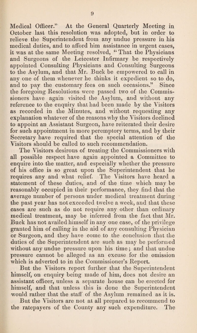 Medical Officer.” At the General Quarterly Meeting in October last this resolution was adopted, but in order to relieve the Superintendent from any undue pressure in his medical duties, and to afford him assistance in urgent cases, it was at the same Meeting resolved, “ That the Physicians and Surgeons of the Leicester Infirmary be respectively appointed Consulting Physicians and Consulting Surgeons to the Asylum, and that Mr. Buck be empowered to call in any one of them whenever he thinks it expedient so to do, and to pay the customary fees on such occasions.” Since the foregoing Resolutions were passed two of the Commis¬ sioners have again visited the Asylum, and without any reference to the enquiry that had been made by the Visitors as recorded in the Minutes, and without requesting any explanation whatever of the reasons why the Visitors declined to appoint an Assistant Surgeon, have reiterated their desire for such appointment in more peremptory terms, and by their Secretary have required that the special attention of the Visitors should be called to such recommendation. The Visitors desirous of treating the Commissioners with all possible respect have again appointed a Committee to enquire into the matter, and especially whether the pressure of his office is so great upon the Superintendent that he requires any and what relief. The Visitors have heard a statement of these duties, and of the time which may be reasonably occupied in their performance, they find that the average number of persons under medical treatment during the past year has not exceeded twelve a week, and that these cases are such as do not require any other than ordinary medical treatment, may be inferred from the fact that Mr. Buck has not availed himself in any one case, of the privilege granted him of calling in the aid of any consulting Physician or Surgeon, and they have come to the conclusion that the duties of the Superintendent are such as may be performed without any undue pressure upon his time; and that undue pressure cannot be alleged as an excuse for the omission which is adverted to in the Commissioner’s Report. But the Visitors report further that the Superintendent himself, on enquiry being made of him, does not desire an assistant officer, unless a separate house can be erected for himself, and that unless this is done the Superintendent would rather that the staff' of the Asylum remained as it is. But the Visitors are not at all prepared to recommend to the ratepayers of the County any such expenditure. The