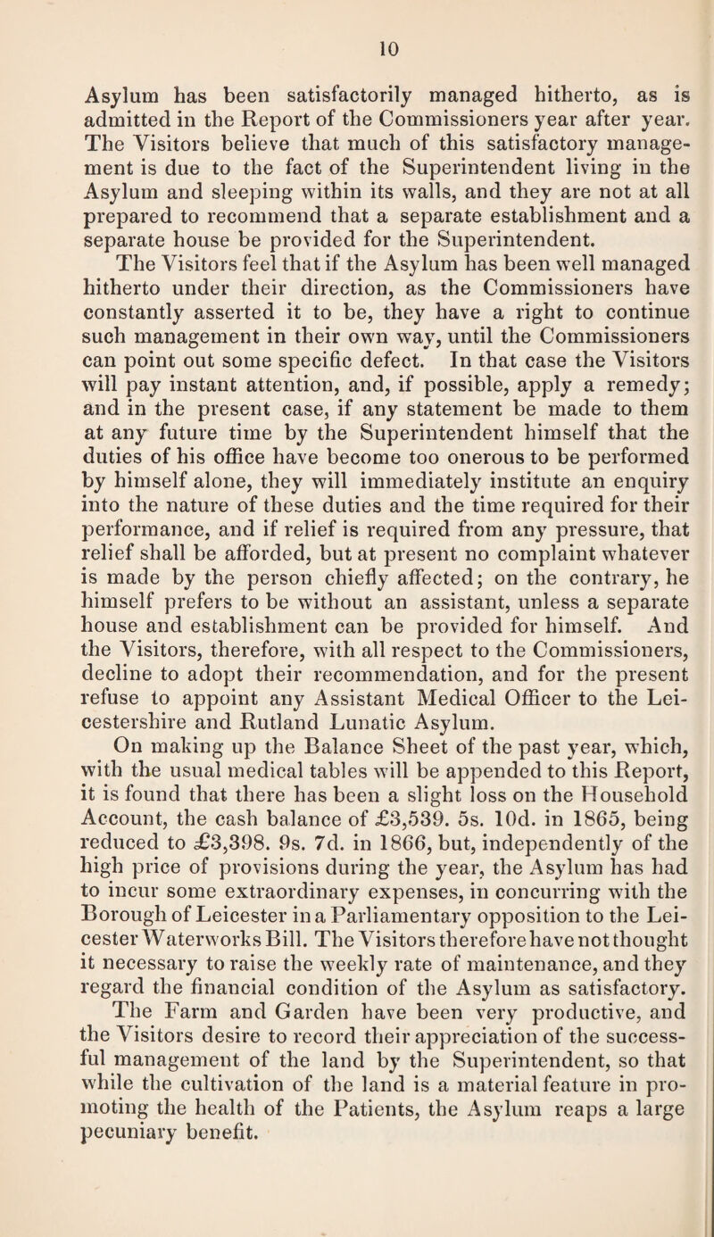 Asylum has been satisfactorily managed hitherto, as is admitted in the Report of the Commissioners year after year. The Visitors believe that much of this satisfactory manage¬ ment is due to the fact of the Superintendent living in the Asylum and sleeping within its walls, and they are not at all prepared to recommend that a separate establishment and a separate house be provided for the Superintendent. The Visitors feel that if the Asylum has been well managed hitherto under their direction, as the Commissioners have constantly asserted it to be, they have a right to continue such management in their own way, until the Commissioners can point out some specific defect. In that case the Visitors will pay instant attention, and, if possible, apply a remedy; and in the present case, if any statement be made to them at any future time by the Superintendent himself that the duties of his office have become too onerous to be performed by himself alone, they will immediately institute an enquiry into the nature of these duties and the time required for their performance, and if relief is required from any pressure, that relief shall be afforded, but at present no complaint whatever is made by the person chiefly affected; on the contrary, he himself prefers to be without an assistant, unless a separate house and establishment can be provided for himself. And the Visitors, therefore, with all respect to the Commissioners, decline to adopt their recommendation, and for the present refuse to appoint any Assistant Medical Officer to the Lei¬ cestershire and Rutland Lunatic Asylum. On making up the Balance Sheet of the past year, which, with the usual medical tables will be appended to this Report, it is found that there has been a slight loss on the Household Account, the cash balance of £3,539. 5s. lOd. in 1865, being reduced to £3,398. 9s. 7d. in 1866, but, independently of the high price of provisions during the year, the Asylum has had to incur some extraordinary expenses, in concurring with the Borough of Leicester in a Parliamentary opposition to the Lei¬ cester Waterworks Bill. The Visitors therefore have not thought it necessary to raise the weekly rate of maintenance, and they regard the financial condition of the Asylum as satisfactory. The Farm and Garden have been very productive, and the Visitors desire to record their appreciation of the success¬ ful management of the land by the Superintendent, so that while the cultivation of the land is a material feature in pro¬ moting the health of the Patients, the Asylum reaps a large pecuniary benefit.