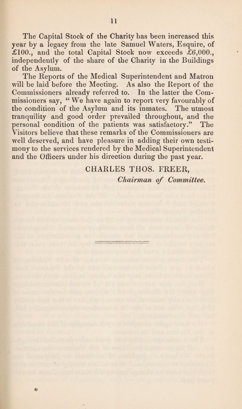 The Capital Stock of the Charity has been increased this year by a legacy from the late Samuel Waters, Esquire, of £100., and the total Capital Stock now exceeds £6,000., independently of the share of the Charity in the Buildings of the Asylum. The Reports of the Medical Superintendent and Matron will be laid before the Meeting. As also the Report of the Commissioners already referred to. In the latter the Com¬ missioners say, u We have again to report very favourably of the condition of the Asylum and its inmates. The utmost tranquility and good order prevailed throughout, and the personal condition of the patients was satisfactory.” The Visitors believe that these remarks of the Commissioners are well deserved, and have pleasure in adding their own testi¬ mony to the services rendered by the Medical Superintendent and the Officers under his direction during the past year. CHARLES THOS. FREER, Chairman of Committee. *