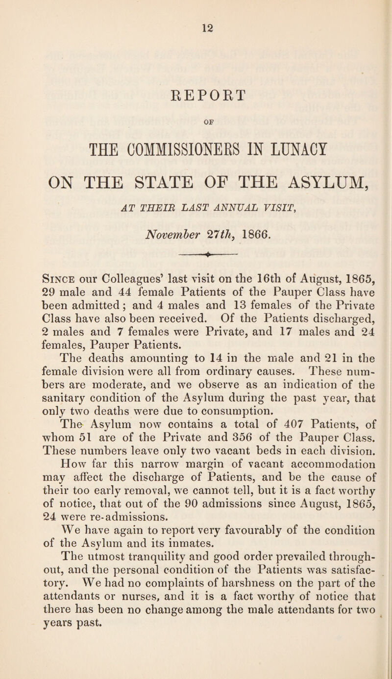 REPORT OF THE COMMISSIONERS IN LUNACY ON THE STATE OF THE ASYLUM, AT THEIR LAST ANNUAL VISIT, November 27th, 1866. --»■—- Since our Colleagues’ last visit on the 16th of August, 1865, 29 male and 44 female Patients of the Pauper Class have been admitted; and 4 males and 13 females of the Private Class have also been received. Of the Patients discharged, 2 males and 7 females were Private, and 17 males and 24 females, Pauper Patients. The deaths amounting to 14 in the male and 21 in the female division were all from ordinary causes. These num¬ bers are moderate, and we observe as an indication of the sanitary condition of the Asylum during the past year, that only two deaths were due to consumption. The Asylum now contains a total of 407 Patients, of whom 51 are of the Private and 356 of the Pauper Class. These numbers leave only two vacant beds in each division. How far this narrow margin of vacant accommodation may affect the discharge of Patients, and be the cause of their too early removal, we cannot tell, but it is a fact worthy of notice, that out of the 90 admissions since August, 1865, 24 were re-admissions. We have again to report very favourably of the condition of the Asylum and its inmates. The utmost tranquility and good order prevailed through¬ out, and the personal condition of the Patients was satisfac¬ tory. We had no complaints of harshness on the part of the attendants or nurses, and it is a fact worthy of notice that there has been no change among the male attendants for two years past.