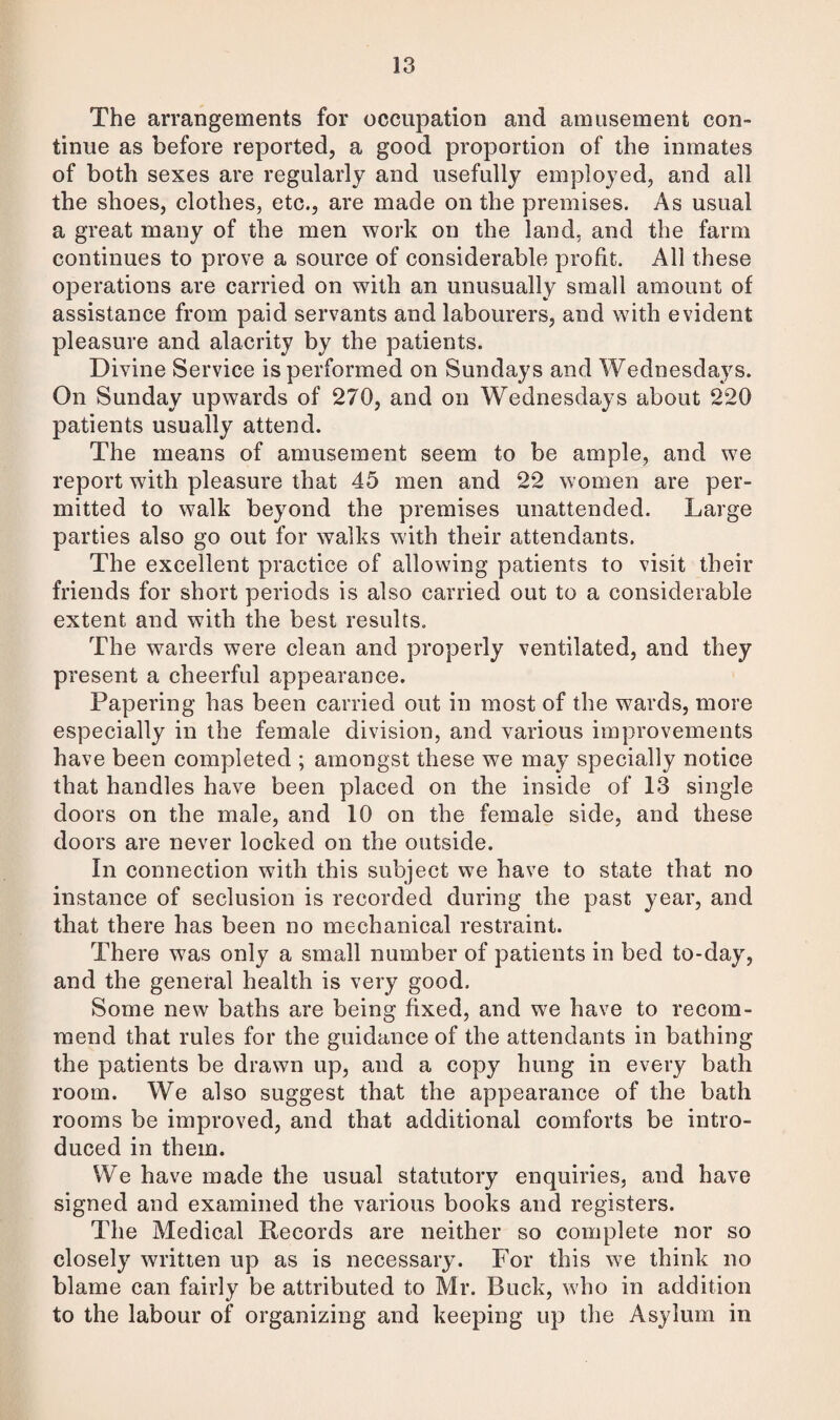 The arrangements for occupation and amusement con¬ tinue as before reported, a good proportion of the inmates of both sexes are regularly and usefully employed, and all the shoes, clothes, etc., are made on the premises. As usual a great many of the men work on the land, and the farm continues to prove a source of considerable profit. All these operations are carried on with an unusually small amount of assistance from paid servants and labourers, and with evident pleasure and alacrity by the patients. Divine Service is performed on Sundays and Wednesdays. On Sunday upwards of 270, and on Wednesdays about 220 patients usually attend. The means of amusement seem to be ample, and we report with pleasure that 45 men and 22 women are per¬ mitted to walk beyond the premises unattended. Large parties also go out for walks with their attendants. The excellent practice of allowing patients to visit their friends for short periods is also carried out to a considerable extent and with the best results. The wards were clean and properly ventilated, and they present a cheerful appearance. Papering has been carried out in most of the wards, more especially in the female division, and various improvements have been completed ; amongst these we may specially notice that handles have been placed on the inside of 13 single doors on the male, and 10 on the female side, and these doors are never locked on the outside. In connection with this subject we have to state that no instance of seclusion is recorded during the past year, and that there has been no mechanical restraint. There was only a small number of patients in bed to-day, and the general health is very good. Some new baths are being fixed, and we have to recom¬ mend that rules for the guidance of the attendants in bathing the patients be drawn up, and a copy hung in every bath room. We also suggest that the appearance of the bath rooms be improved, and that additional comforts be intro¬ duced in them. We have made the usual statutory enquiries, and have signed and examined the various books and registers. The Medical Records are neither so complete nor so closely written up as is necessary. For this we think no blame can fairly be attributed to Mr. Buck, who in addition to the labour of organizing and keeping up the Asylum in