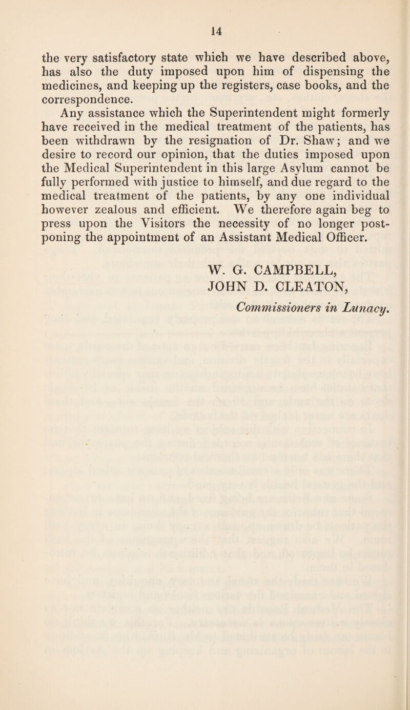 the very satisfactory state which we have described above, has also the duty imposed upon him of dispensing the medicines, and keeping up the registers, case books, and the correspondence. Any assistance which the Superintendent might formerly have received in the medical treatment of the patients, has been withdrawn by the resignation of Dr. Shaw; and we desire to record our opinion, that the duties imposed upon the Medical Superintendent in this large Asylum cannot be fully performed with justice to himself, and due regard to the medical treatment of the patients, by any one individual however zealous and efficient. We therefore again beg to press upon the Visitors the necessity of no longer post¬ poning the appointment of an Assistant Medical Officer. W. G. CAMPBELL, JOHN D. CLEATON, Commissioners in Lunacy.
