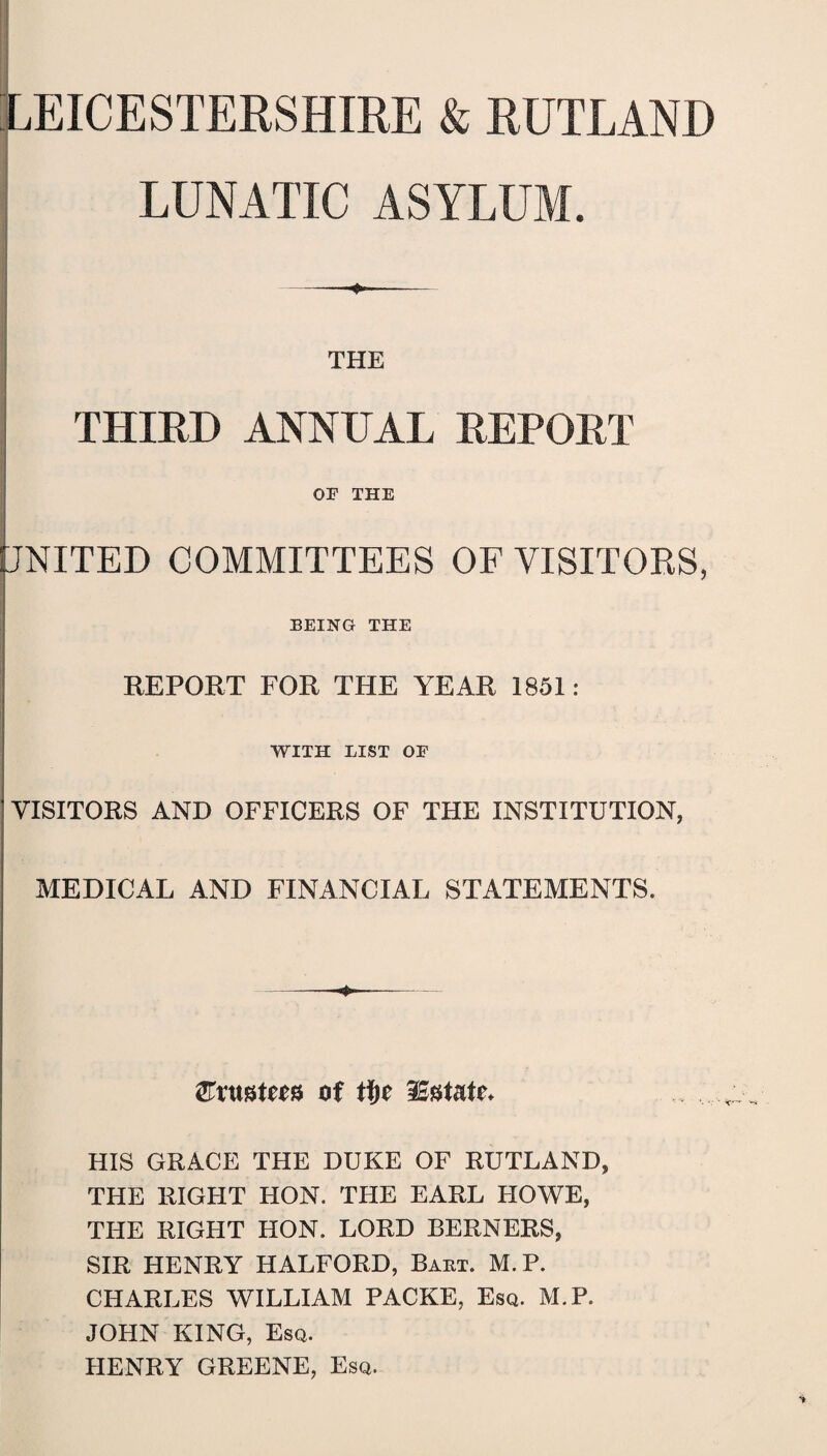 (LEICESTERSHIRE & RUTLAND LUNATIC ASYLUM. THE THIRD ANNUAL REPORT OF THE UNITED COMMITTEES OF VISITORS, BEING THE REPORT FOR THE YEAR 1851: WITH LIST OF VISITORS AND OFFICERS OF THE INSTITUTION, MEDICAL AND FINANCIAL STATEMENTS. 2Fntof fyc Instate* HIS GRACE THE DUKE OF RUTLAND, THE RIGHT HON. THE EARL HOWE, THE RIGHT HON. LORD BERNERS, SIR HENRY HALFORD, Baht. M.P. CHARLES WILLIAM PACKE, Esq. M.P. JOHN KING, Esq. HENRY GREENE, Esq.