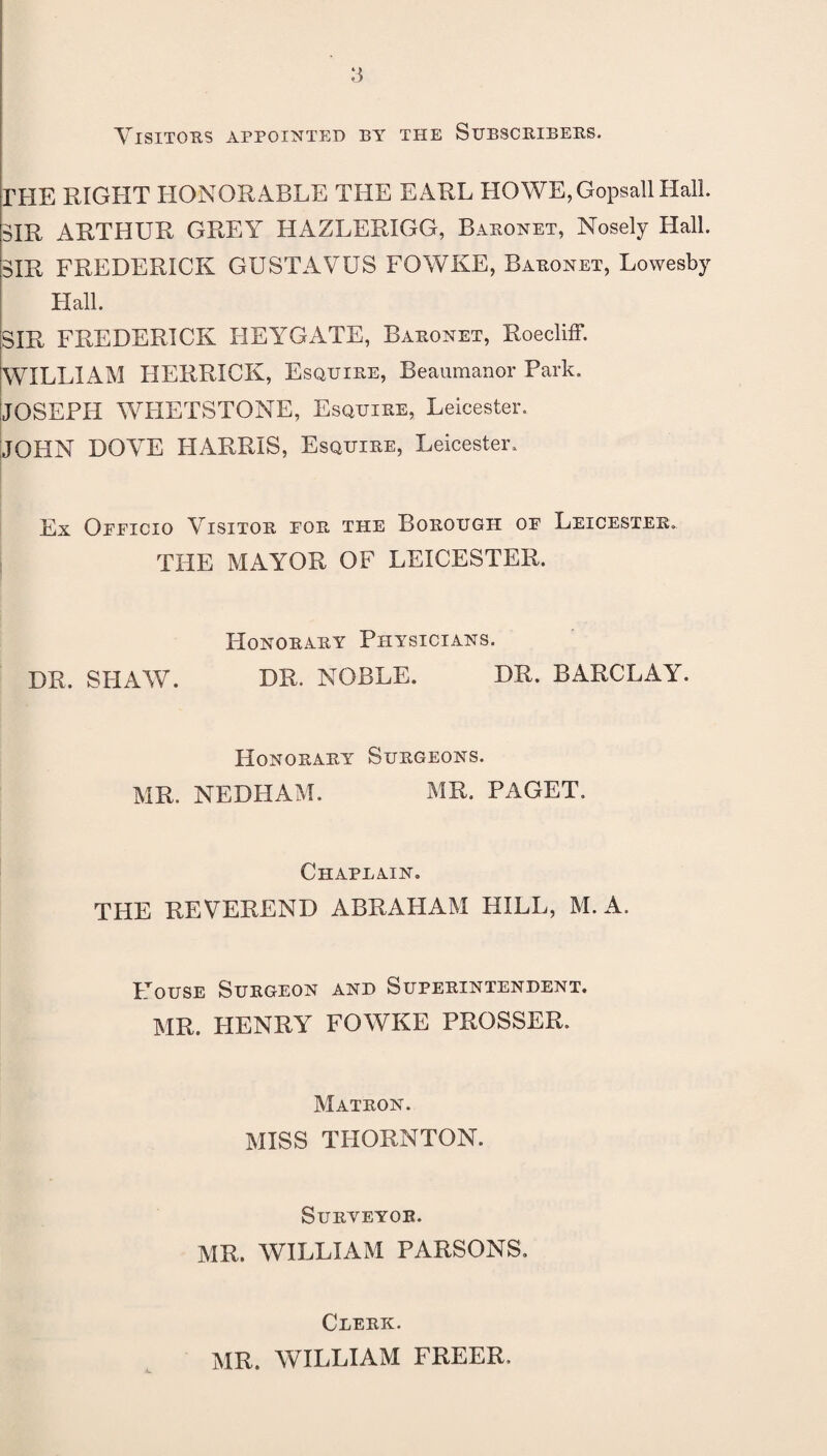 Visitors appointed by the Subscribers. FHE RIGHT HONORABLE THE EARL HOWE,GopsallHall. SIR ARTHUR GREY HAZLERIGG, Baronet, Nosely Hall. SIR FREDERICK GUSTAVUS FOWKE, Baronet, Lowesby Hall. SIR FREDERICK BEYGATE, Baronet, RoeclifF. WILLIAM HERRICK, Esquire, Beaumanor Park. JOSEPH WHETSTONE, Esquire, Leicester. JOHN DOVE HARRIS, Esquire, Leicester. Ex Oeficio Visitor eor the Borough of Leicester. THE MAYOR OF LEICESTER. Honorary Physicians. DR. SHAW. DR. NOBLE. DR, BARCLAY. Honorary Surgeons. MR. NEDHAM. MR. PAGET. Chapeain. THE REVEREND ABRAHAM HILL, M. A. House Surgeon and Superintendent. MR. HENRY FOWKE PROSSER. Matron. MISS THORNTON. Surveyor. MR. WILLIAM PARSONS. A Clerk. MR. WILLIAM FREER.