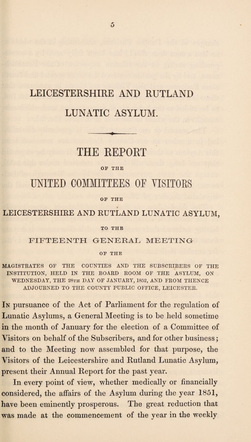 LUNATIC ASYLUM. --- THE REPORT OF THE UNITED COMMITTEES OF VISITORS OF THE LEICESTERSHIRE AND RUTLAND LUNATIC ASYLUM, TO THE FIFTEENTH GENERAL MEETING OF THE MAGISTRATES OF THE COUNTIES AND THE SUBSCRIBERS OF THE INSTITUTION, HELD IN THE BOARD ROOM OF THE ASYLUM, ON WEDNESDAY, THE 28th DAY OF JANUARY, 1852, AND FROM THENCE ADJOURNED TO THE COUNTY PUBLIC OFFICE, LEICESTER. In pursuance of the Act of Parliament for the regulation of Lunatic Asylums, a General Meeting is to be held sometime in the month of January for the election of a Committee of Visitors on behalf of the Subscribers, and for other business; and to the Meeting now assembled for that purpose, the Visitors of the Leicestershire and Rutland Lunatic Asylum, present their Annual Report for the past year. In every point of view, whether medically or financially considered, the affairs of the Asylum during the year 1851, have been eminently prosperous. The great reduction that was made at the commencement of the year in the weekly