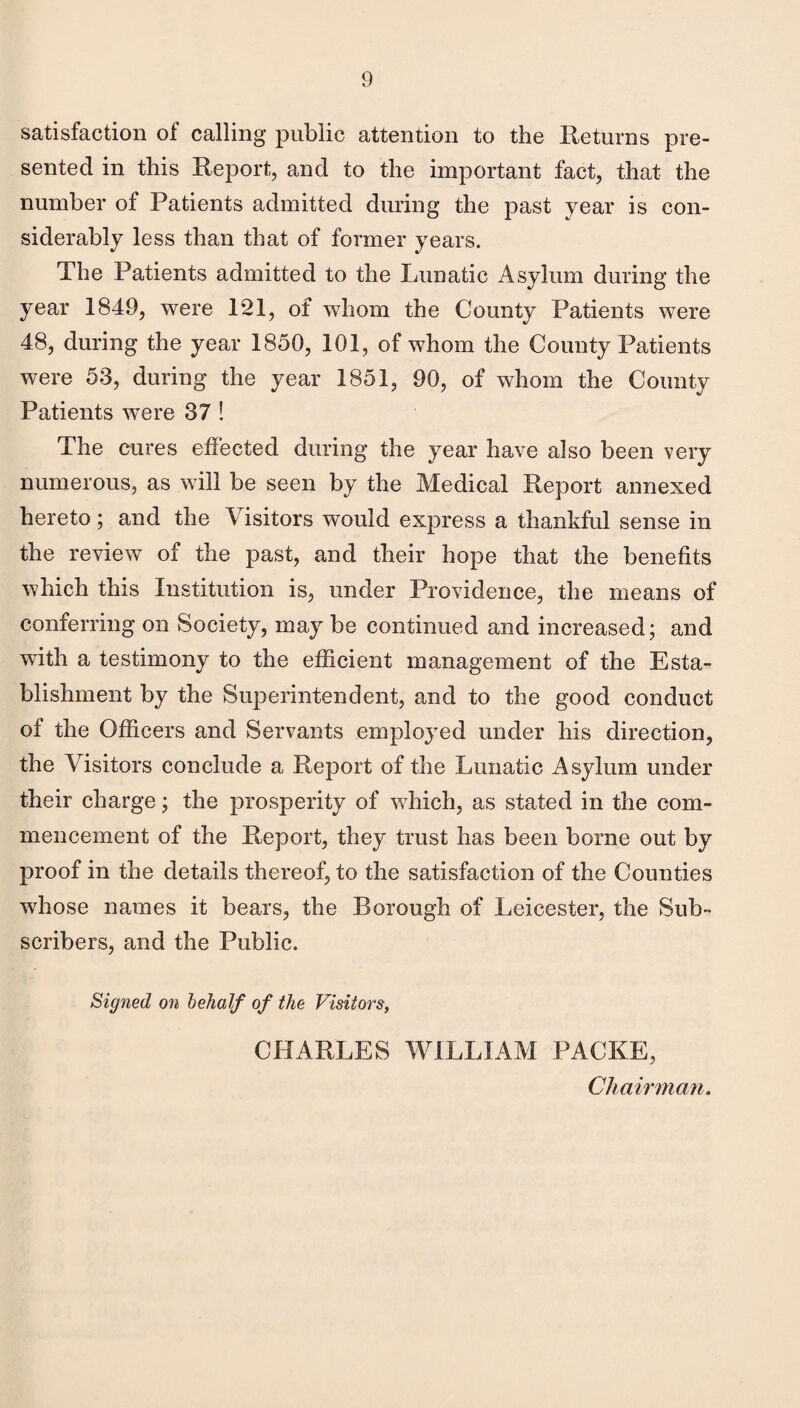 satisfaction of calling public attention to the Returns pre¬ sented in this Report, and to the important fact, that the number of Patients admitted during the past year is con¬ siderably less than that of former years. The Patients admitted to the Lunatic Asylum during the year 1849, were 121, of whom the County Patients were 48, during the year 1850, 101, of whom the County Patients were 53, during the year 1851, 90, of whom the County Patients wTere 37 ! The cures effected during the year have also been very numerous, as will be seen by the Medical Report annexed hereto; and the Visitors would express a thankful sense in the review of the past, and their hope that the benefits which this Institution is, under Providence, the means of conferring on Society, may be continued and increased; and with a testimony to the efficient management of the Esta¬ blishment by the Superintendent, and to the good conduct of the Officers and Servants employed under his direction, the Visitors conclude a Report of the Lunatic Asylum under their charge; the prosperity of which, as stated in the com¬ mencement of the Report, they trust has been borne out by proof in the details thereof, to the satisfaction of the Counties whose names it bears, the Borough of Leicester, the Sub¬ scribers, and the Public. Signed on behalf of the Visitors, CHARLES WILLIAM PACKE, Chairman.