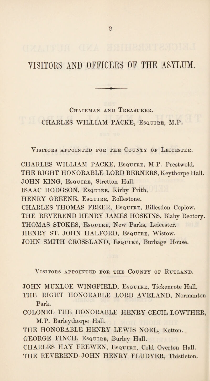 VISITORS AND OFFICERS OF THE ASYLUM. Chairman and Treasurer. CHARLES WILLIAM PACKE, Esquire, M.P. Visitors appointed eor the County of Leicester. CHARLES WILLIAM PACKE, Esquire, M.P. Prestwold. THE RIGHT HONORABLE LORD BERNERS, Keythorpe Hall. JOHN KING, Esquire, Stretton Hall. ISAAC HODGSON, Esquire, Kirby Frith. HENRY GREENE, Esquire, Rollestone. CHARLES THOMAS FREER, Esquire, Billesdon Coplow. THE REVEREND HENRY JAMES HOSKINS, Blaby Rectory. THOMAS STOKES, Esquire, New Parks, Leicester. HENRY ST. JOHN HALFORD, Esquire, Wistow. JOHN SMITH CROSSLAND, Esquire, Burbage House. Visitors appointed for the County of Rutland. JOHN MUXLOE WINGFIELD, Esquire, Tickencote Hall. THE RIGHT HONORABLE LORD AVELAND, Normanton Park. COLONEL THE HONORABLE HENRY CECIL LOWTHER, M.P. Barleythorpe Hall. THE HONORABLE HENRY LEWIS NOEL, Ketton. GEORGE FINCH, Esquire, Burley Hall, CHARLES HAY FREWEN, Esquire, Cold Overton Hall. THE REVEREND JOHN HENRY FLUDYER, Thistleton.