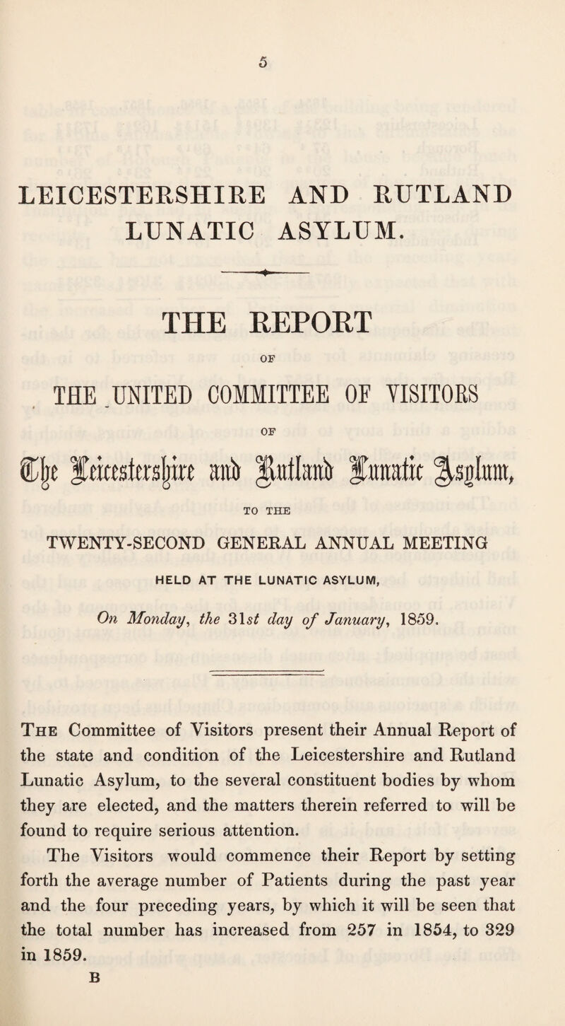 LEICESTERSHIRE AND RUTLAND LUNATIC ASYLUM. THE REPORT OF THE UNITED COMMITTEE OF VISITORS OF C(je fmestosljirc gift §Mau& lunatic Jsglum, TO THE TWENTY-SECOND GENERAL ANNUAL MEETING HELD AT THE LUNATIC ASYLUM, On Monday, the 31s£ day of January, 1859. The Committee of Visitors present their Annual Report of the state and condition of the Leicestershire and Rutland Lunatic Asylum, to the several constituent bodies by whom they are elected, and the matters therein referred to will be found to require serious attention. The Visitors wrould commence their Report by setting forth the average number of Patients during the past year and the four preceding years, by which it will be seen that the total number has increased from 257 in 1854, to 329 in 1859. B