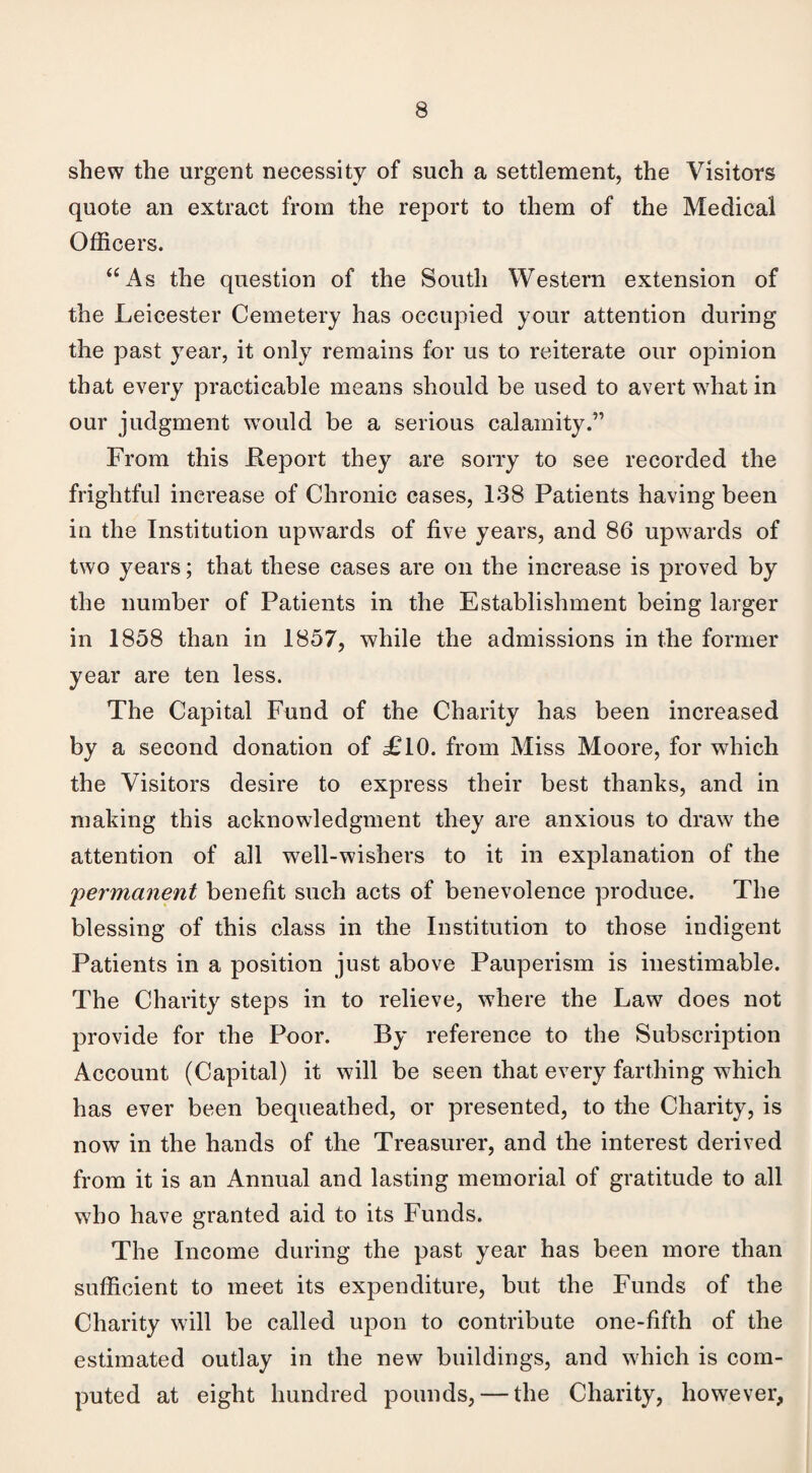 shew the urgent necessity of such a settlement, the Visitors quote an extract from the report to them of the Medical Officers. “As the question of the South Western extension of the Leicester Cemetery has occupied your attention during the past year, it only remains for us to reiterate our opinion that every practicable means should be used to avert what in our judgment would be a serious calamity.” From this Report they are sorry to see recorded the frightful increase of Chronic cases, 138 Patients having been iu the Institution upwards of five years, and 86 upwards of two years; that these cases are on the increase is proved by the number of Patients in the Establishment being larger in 1858 than in 1857, while the admissions in the former year are ten less. The Capital Fund of the Charity has been increased by a second donation of £10. from Miss Moore, for which the Visitors desire to express their best thanks, and in making this acknowledgment they are anxious to draw the attention of all well-wishers to it in explanation of the ;permanent benefit such acts of benevolence produce. The blessing of this class in the Institution to those indigent Patients in a position just above Pauperism is inestimable. The Charity steps in to relieve, where the Law does not provide for the Poor. By reference to the Subscription Account (Capital) it will be seen that every farthing which has ever been bequeathed, or presented, to the Charity, is now in the hands of the Treasurer, and the interest derived from it is an Annual and lasting memorial of gratitude to all who have granted aid to its Funds. The Income during the past year has been more than sufficient to meet its expenditure, but the Funds of the Charity will be called upon to contribute one-fifth of the estimated outlay in the new buildings, and which is com¬ puted at eight hundred pounds, — the Charity, however,