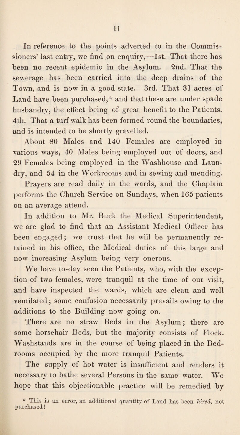In reference to the points adverted to in the Commis¬ sioners’ last entry, we find on enquiry,-—1st. That there has been no recent epidemic in the Asylum. 2nd. That the sewerage has been carried into the deep drains of the Towrn, and is now in a good state. 3rd. That 31 acres of Land have been purchased,* and that these are under spade husbandry, the effect being of great benefit to the Patients. 4th. That a turf wTalk has been formed round the boundaries, and is intended to be shortly gravelled. About 80 Males and 140 Females are employed in various wTays, 40 Males being employed out of doors, and 29 Females being employed in the Washhouse and Laun¬ dry, and 54 in the Workrooms and in sewing and mending. Prayers are read daily in the wards, and the Chaplain performs the Church Service on Sundays, when 165 patients on an average attend. In addition to Mr. Buck the Medical Superintendent, we are glad to find that an Assistant Medical Officer has been engaged; we trust that he will be permanently re¬ tained in his office, the Medical duties of this large and now increasing Asylum being very onerous. We have to-day seen the Patients, who, with the excep¬ tion of two females, were tranquil at the time of our visit, and have inspected the wards, which are clean and wrell ventilated; some confusion necessarily prevails owing to the additions to the Building now going on. There are no straw Beds in the Asylum; there are some horsehair Beds, but the majority consists of Flock. Washstands are in the course of being placed in the Bed¬ rooms occupied by the more tranquil Patients. The supply of hot water is insufficient and renders it necessary to bathe several Persons in the same water. We hope that this objectionable practice will be remedied by * This is an error, an additional quantity of Land has been hired, not purchased!