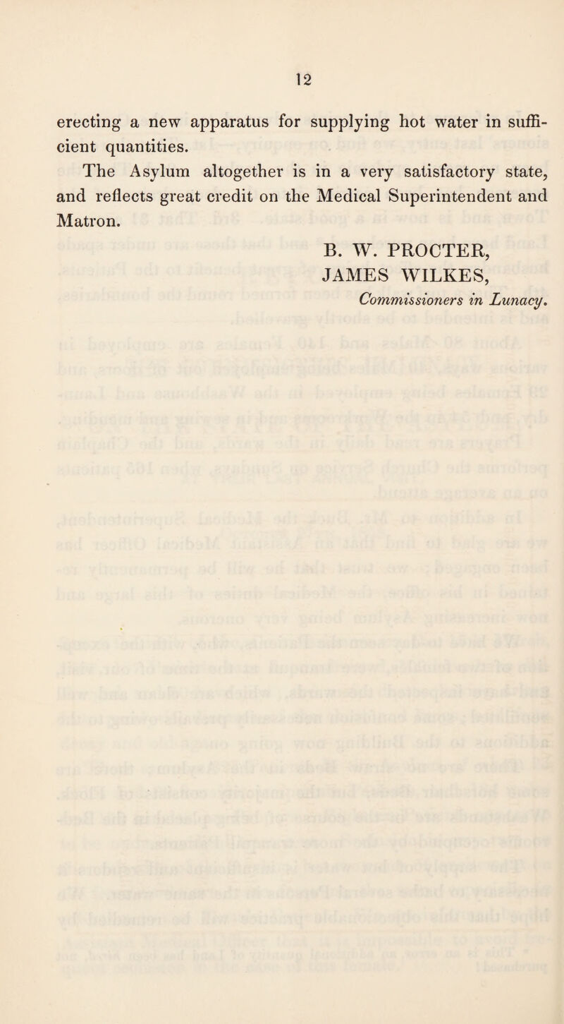 erecting a new apparatus for supplying hot water in suffi¬ cient quantities. The Asylum altogether is in a very satisfactory state, and reflects great credit on the Medical Superintendent and Matron. B. W. PROCTER, JAMES WILKES, Commissioners in Lunacy.