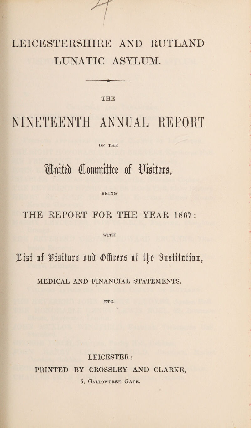 LEICESTERSHIRE AND RUTLAND LUNATIC ASYLUM. - - THE NINETEENTH ANNUAL REPORT OF THE 1raie!tr Committee of Visitors, BEING THE REPORT FOR THE YEAR 1867: WITH List nf Sisitnra unii <Mnrs nf tjn Sixsiitutinn, MEDICAL AND FINANCIAL STATEMENTS, ETC. LEICESTER: PRINTED BY CROSSLEY AND CLARKE, 5, Gallowtree Gate.