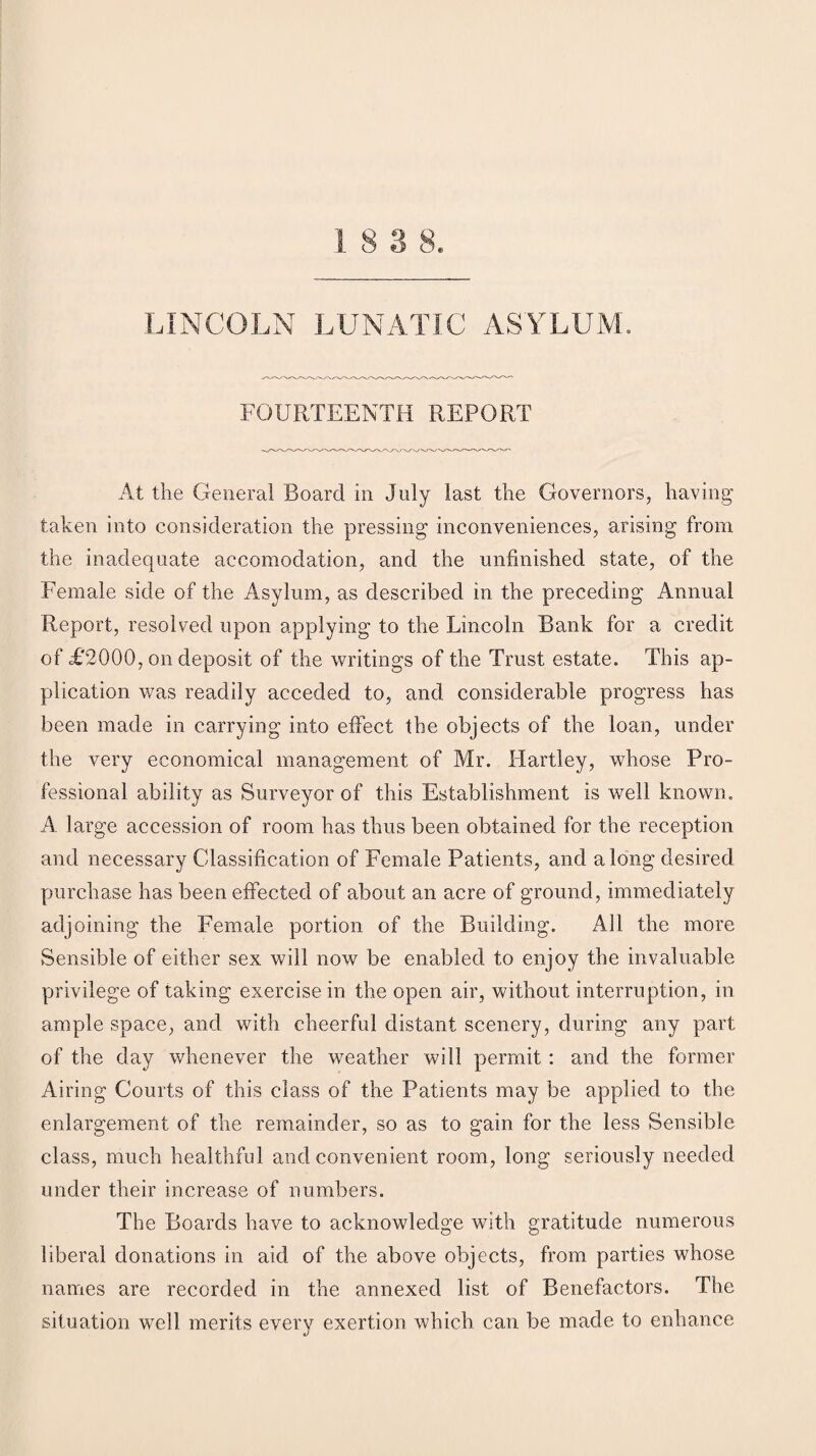 LINCOLN LUNATIC ASYLUM. FOURTEENTH REPORT At the General Board in July last the Governors, having taken into consideration the pressing inconveniences, arising from the inadequate accomodation, and the unfinished state, of the Female side of the Asylum, as described in the preceding Annual Report, resolved upon applying to the Lincoln Bank for a credit of £2000, on deposit of the writings of the Trust estate. This ap¬ plication was readily acceded to, and considerable progress has been made in carrying into effect the objects of the loan, under the very economical management of Mr. Hartley, whose Pro¬ fessional ability as Surveyor of this Establishment is well known. A large accession of room has thus been obtained for the reception and necessary Classification of Female Patients, and along desired purchase has been effected of about an acre of ground, immediately adjoining the Female portion of the Building. All the more Sensible of either sex will now be enabled to enjoy the invaluable privilege of taking exercise in the open air, without interruption, in ample space, and with cheerful distant scenery, during any part of the day whenever the weather will permit: and the former Airing Courts of this class of the Patients may be applied to the enlargement of the remainder, so as to gain for the less Sensible class, much healthful and convenient room, long seriously needed under their increase of numbers. The Boards have to acknowledge with gratitude numerous liberal donations in aid of the above objects, from parties whose names are recorded in the annexed list of Benefactors. The situation well merits every exertion which can be made to enhance