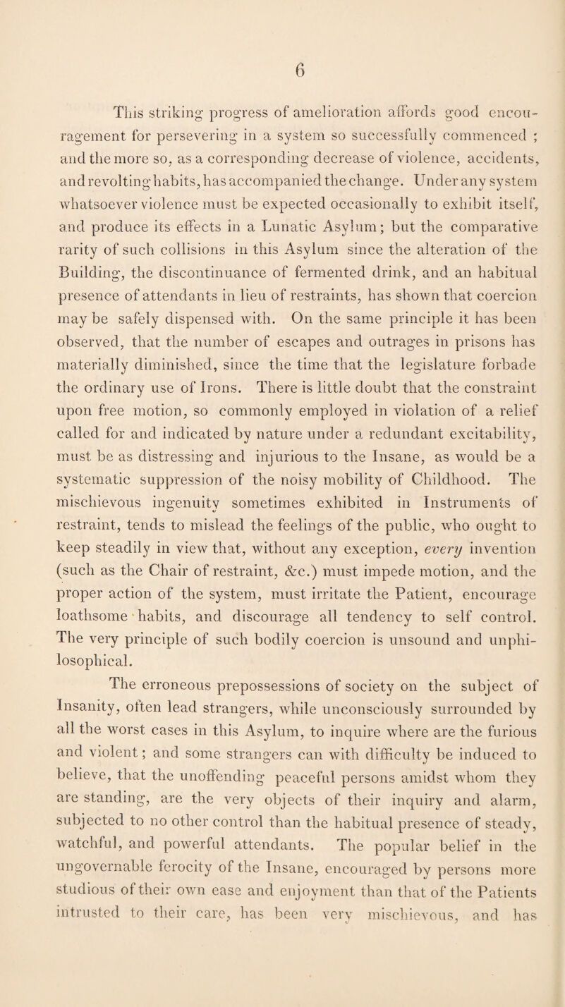 This striking progress of amelioration affords good encou¬ ragement for persevering in a system so successfully commenced ; and the more so, as a corresponding decrease of violence, accidents,, and revolting habits, has accompanied the change. Under any system whatsoever violence must be expected occasionally to exhibit itself, and produce its effects in a Lunatic Asylum; but the comparative rarity of such collisions in this Asylum since the alteration of the Building, the discontinuance of fermented drink, and an habitual presence of attendants in lieu of restraints, has shown that coercion may be safely dispensed with. On the same principle it has been observed, that the number of escapes and outrages in prisons has materially diminished, since the time that the legislature forbade the ordinary use of Irons. There is little doubt that the constraint upon free motion, so commonly employed in violation of a relief called for and indicated by nature under a redundant excitability, must be as distressing and injurious to the Insane, as would be a systematic suppression of the noisy mobility of Childhood. The mischievous ingenuity sometimes exhibited in Instruments of restraint, tends to mislead the feelings of the public, who ought to keep steadily in view that, without any exception, every invention (such as the Chair of restraint, &c.) must impede motion, and the proper action of the system, must irritate the Patient, encourage loathsome habits, and discourage all tendency to self control. The very principle of such bodily coercion is unsound and unphi- losophical. The erroneous prepossessions of society on the subject of Insanity, often lead strangers, while unconsciously surrounded by all the worst cases in this Asylum, to inquire where are the furious and violent; and some strangers can with difficulty be induced to believe, that the unoffending peaceful persons amidst whom they are standing, are the very objects of their inquiry and alarm, subjected to no other control than the habitual presence of steady, watchful, and powerful attendants. The popular belief in the ungovernable ferocity of the Insane, encouraged by persons more studious ol their own ease and enjoyment than that of the Patients intrusted to their care, has been very mischievous, and has