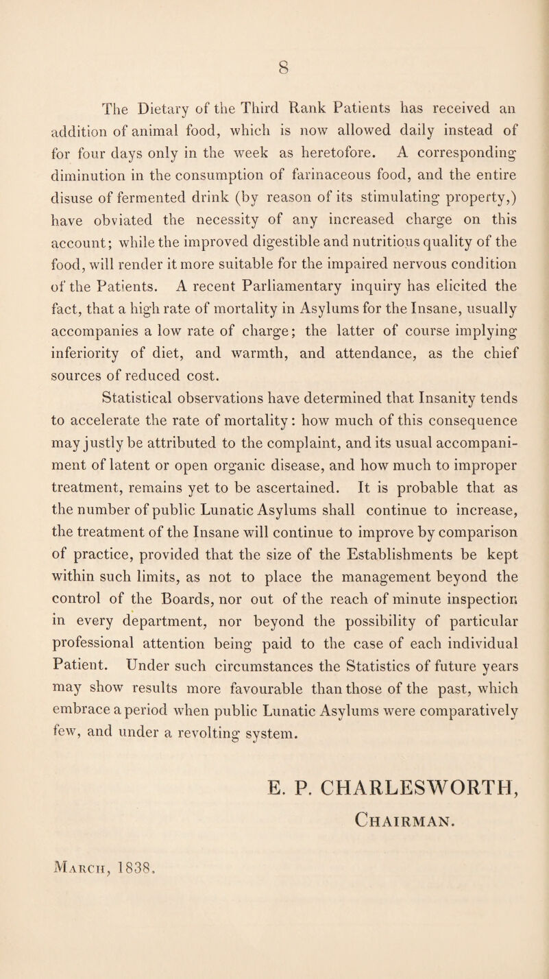 The Dietary of the Third Hank Patients has received an addition of animal food, which is now allowed daily instead of for four days only in the week as heretofore. A corresponding' diminution in the consumption of farinaceous food, and the entire disuse of fermented drink (by reason of its stimulating property,) have obviated the necessity of any increased charge on this account; while the improved digestible and nutritious quality of the food, will render it more suitable for the impaired nervous condition of the Patients. A recent Parliamentary inquiry has elicited the fact, that a high rate of mortality in Asylums for the Insane, usually accompanies a lowT rate of charge; the latter of course implying inferiority of diet, and warmth, and attendance, as the chief sources of reduced cost. Statistical observations have determined that Insanity tends to accelerate the rate of mortality: how much of this consequence may justly be attributed to the complaint, and its usual accompani¬ ment of latent or open organic disease, and how much to improper treatment, remains yet to be ascertained. It is probable that as the number of public Lunatic Asylums shall continue to increase, the treatment of the Insane will continue to improve by comparison of practice, provided that the size of the Establishments be kept within such limits, as not to place the management beyond the control of the Boards, nor out of the reach of minute inspection in every department, nor beyond the possibility of particular professional attention being paid to the case of each individual Patient. Under such circumstances the Statistics of future years ma)7 show results more favourable than those of the past, which embrace a period when public Lunatic Asylums were comparatively tew, and under a revolting system. March, 1838, E. P. CHARLESWORTH, Chairman.