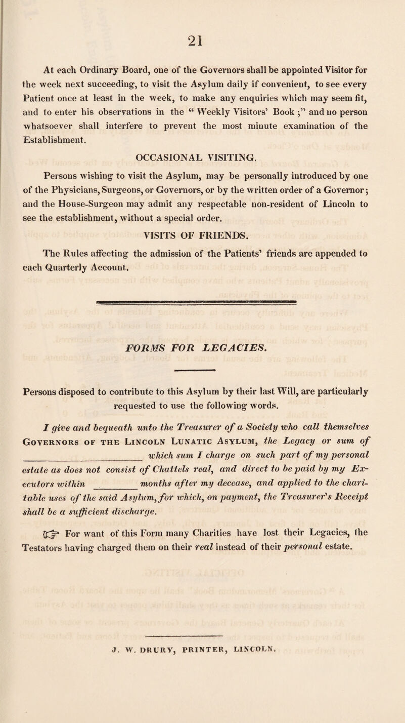 At each Ordinary Board, one of the Governors shall be appointed Visitor for the week next succeeding', to visit the Asylum daily if convenient, to see every Patient once at least in the week, to make any enquiries which may seem fit, and to enter his observations in the “ Weekly Visitors’ Book and no person whatsoever shall interfere to prevent the most minute examination of the Establishment. OCCASIONAL VISITING. Persons wishing to visit the Asylum, may be personally introduced by one of the Physicians,Surg'eons,or Governors, or by the written order of a Governor; and the House-Surgeon may admit any respectable non-resident of Lincoln to see the establishment, without a special order. VISITS OF FRIENDS. The Rules affecting the admission of the Patients’ friends are appended to each Quarterly Account. FORMS FOR LEGACIES. Persons disposed to contribute to this Asylum by their last Will, are particularly requested to use the following words. I give and, bequeath unto the Treasurer of a Society who call themselves Governors of the Lincoln Lunatic Asylum, the Legacy or sum of _ which sum I charge on such part of my personal estate as does not consist of Chattels real, and direct to be paid by my Ex¬ ecutors within _months after my decease, and applied to the chari¬ table uses of the said Asylum, for which, on payment, the Treasurer's Receipt shall be a sufficient discharge. For want of this Form many Charities have lost their Legacies, (he Testators having charged them on their real instead of their personal estate. J. W. DRURY, PRINTER, LINCOLN.