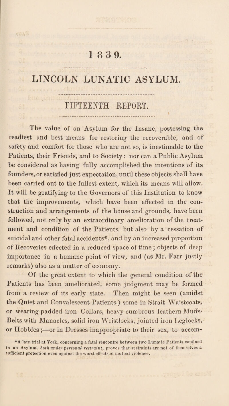 LINCOLN LUNATIC ASYLUM. FIFTEENTH REPORT. The value of an Asylum for the Insane, possessing- the readiest and best means for restoring the recoverable, and of safety and comfort for those who are not so, is inestimable to the Patients, their Friends, and to Society : nor can a Public Asylum be considered as having fully accomplished the intentions of its founders, or satisfied just expectation, until these objects shall have been carried out to the fullest extent, which its means will allow. It will be gratifying to the Governors of this Institution to know that the improvements, which have been effected in the con¬ struction and arrangements of the house and grounds, have been followed, not only by an extraordinary amelioration of the treat¬ ment and condition of the Patients, but also by a cessation of suicidal and other fatal accidents*, and by an increased proportion of Recoveries effected in a reduced space of time; objects of deep importance in a humane point of view, and (as Mr. Farr justly remarks) also as a matter of economy. Of the great extent to which the general condition of the Patients has been ameliorated, some judgment may be formed from a review of its early state. Then might be seen (amidst the Quiet and Convalescent Patients,) some in Strait Waistcoats, or wearing padded iron Collars, heavy cumbrous leathern Muffs* Belts with Manacles, solid iron Wristlocks, jointed iron Leglocks, or Hobbles;—or in Dresses inappropriate to their sex, to accom- *A late trial at York, concerning a fatal rencontre between two Lunatic Patients confined in an Asylum, both under personal restraint, proves that restraints are not of themselves a sufficient protection even against the worst eft'eets of mutual violence.