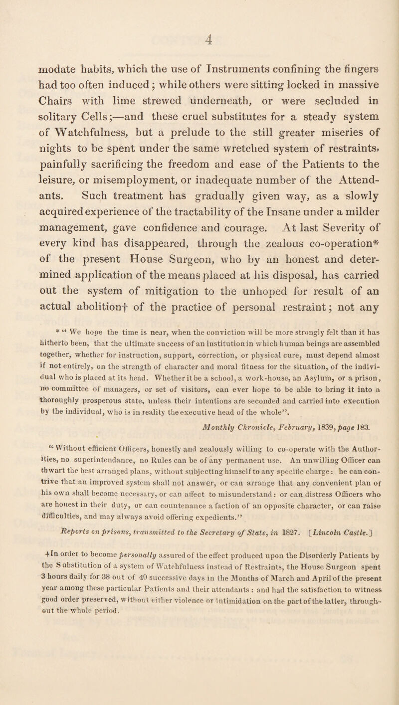 modate habits, which the use of Instruments confining the fingers had too often induced; while others were sitting locked in massive Chairs with lime strewed underneath, or were secluded in solitary Cells;—and these cruel substitutes for a steady system of Watchfulness, but a prelude to the still greater miseries of nights to be spent under the same wretched system of restraints, painfully sacrificing the freedom and ease of the Patients to the leisure, or misemploy ment, or inadequate number of the Attend¬ ants. Such treatment has gradually given way, as a slowly acquired experience of the tractability of the Insane under a milder management, gave confidence and courage. At last Severity of every kind has disappeared, through the zealous co-operation* of the present House Surgeon, w7ho by an honest and deter¬ mined application of the means placed at his disposal, has carried out the system of mitigation to the unhoped for result of an actual abolitionf of the practice of personal restraint; not any * “ We hope the time is near, when the conviction will be more strongly felt than it has hitherto been, that the ultimate success of an institution in which human beings are assembled together, whether for instruction, support, correction, or physical cure, must depend almost if not entirely, on the strength of character and moral fitness for the situation, of the indivi¬ dual who is placed at its head. Whether it be a school, a work-house, an Asylum, or aprison, no committee of managers, or set of visitors, can ever hope to be able to bring it into a thoroughly prosperous state, unless their intentions are seconded and carried into execution by the individual, who is in reality the executive head of the whole”. Monthly Chronicle, February, 1839, page J83. “ VVithout efficient Officers, honestly and zealously willing to co-operate with the Author¬ ities, no superintendance, no Rules can be of any permanent use. An unwilling Officer can thwart the best arranged plans, without subjecting himself to any specific charge: he can con¬ trive that an improved system shall not answer, or can arrange that any convenient plan of his own shall become necessary, or can affect to misunderstand: or can distress Officers who are honest in their duty, or can countenance a faction of an opposite character, or can raise difficulties, and may always avoid offering expedients.” Reports on prisons, transmitted to the Secretary of State, in 1827. [Lincoln Castle.'] + In order to become personally assured of the effect produced upon the Disorderly Patients by the S ubstitution of a system of Watchfulness instead of Restraints, the House Surgeon spent 3 hours daily for 38 out of 40 successive days in the Months of March aud April of the present year among these particular Patients and their attendants : and had the satisfaction to witness good order preserved, without either violence or intimidation on the part of the latter, through¬ out the whole period.