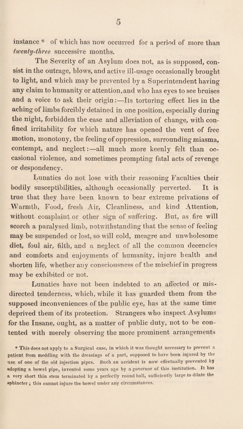 instance * of which has now occurred for a period of more than twenty-three successive months. The Severity of an Asylum does not, as is supposed, con¬ sist in the outrage, blows, and active ill-usage occasionally brought to light, and which may be prevented by a Superintendent having any claim to humanity or attention,and who has eyes to see bruises and a voice to ask their origin:—Its torturing effect lies in the aching of limbs forcibly detained in one position, especially during the night, forbidden the ease and alleviation of change, with con¬ fined irritability for which nature has opened the vent of free motion, monotony, the feeling of oppression, surrounding miasma, contempt, and neglect:—all much more keenly felt than oc¬ casional violence, and sometimes prompting fatal acts of revenge or despondency. Lunatics do not lose with their reasoning Faculties their bodily susceptibilities, although occasionally perverted. It is true that they have been known to bear extreme privations of Warmth, Food, fresh Air, Cleanliness, and kind Attention, without complaint or other sign of suffering. But, as fire will scorch a paralysed limb, notwithstanding that the sense of feeling may be suspended or lost, so will cold, meagre and unwholesome diet, foul air, filth, and a neglect of all the common decencies and comforts and enjoyments of humanity, injure health and shorten life, whether any consciousness of the mischief in progress may be exhibited or not. Lunatics have not been indebted to an affected or mis¬ directed tenderness, which, while it has guarded them from the supposed inconveniences of the public eye, has at the same time deprived them of its protection. Strangers who inspect Asylums for the Insane, ought, as a matter of public duty, not to be con¬ tented with merely observing the more prominent arrangements * This does not apply to a Surgical case, in which it was thought necessary to prevent a patient from meddling with the dressings of a part, supposed to have been injured by the use of one of the old injection pipes. Such an accident is now effectually prevented by adopting a bowel pipe, invented some years ago by a governor of this institution. It has a very short thin stem terminated by a perfectly round ball, sufficiently large to dilate the sphincter $ this cannot injure the bowel under any circumstances.