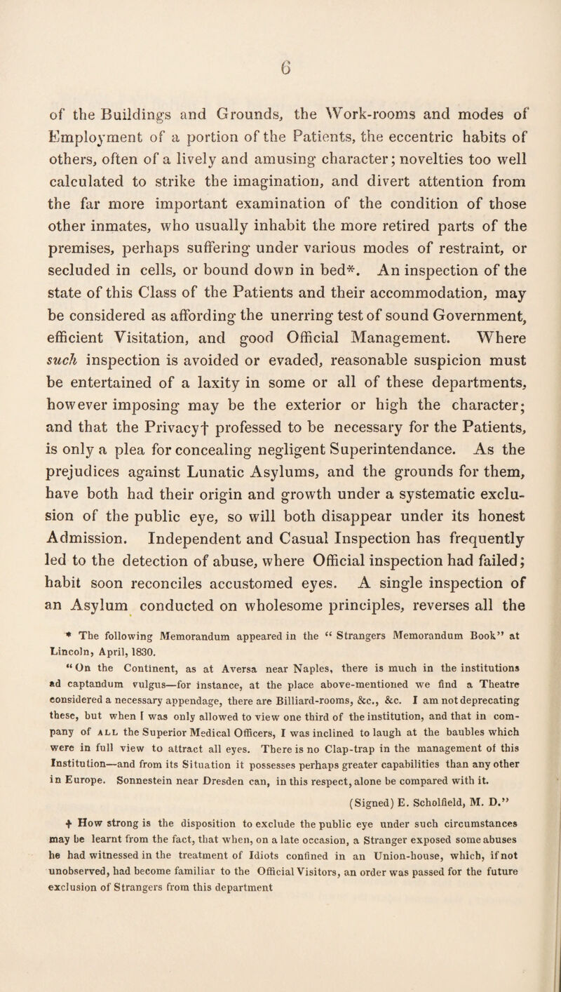 of the Buildings and Grounds, the Work-rooms and modes of Employment of a portion of the Patients, the eccentric habits of others, often of a lively and amusing character; novelties too well calculated to strike the imagination, and divert attention from the far more important examination of the condition of those other inmates, who usually inhabit the more retired parts of the premises, perhaps suffering under various modes of restraint, or secluded in cells, or bound down in bed*. An inspection of the state of this Class of the Patients and their accommodation, may be considered as affording the unerring test of sound Government, efficient Visitation, and good Official Management. Where such inspection is avoided or evaded, reasonable suspicion must be entertained of a laxity in some or all of these departments, however imposing may be the exterior or high the character; and that the Privacy! professed to be necessary for the Patients, is only a plea for concealing negligent Superintendance. As the prejudices against Lunatic Asylums, and the grounds for them, have both had their origin and growth under a systematic exclu¬ sion of the public eye, so will both disappear under its honest Admission. Independent and Casual Inspection has frequently led to the detection of abuse, where Official inspection had failed; habit soon reconciles accustomed eyes. A single inspection of an Asylum conducted on wholesome principles, reverses all the * The following Memorandum appeared in the <c Strangers Memorandum Book” at Lincoln, April, 1830. “On the Continent, as at Aversa near Naples, there is much in the institutions ad captandum vulgus—for instance, at the place above-mentioned we find a Theatre considered a necessary appendage, there are Billiard-rooms, &c., &c. I am not deprecating these, but when [ was only allowed to view one third of the institution, and that in com¬ pany of all the Superior Medical Officers, I was inclined to laugh at the baubles which were in full view to attract all eyes. There is no Clap-trap in the management of this Institution—and from its Situation it possesses perhaps greater capabilities than any other in Europe. Sonnestein near Dresden can, in this respect, alone he compared with it. (Signed) E. Scholfield, M. D.” + How strong is the disposition to exclude the public eye under such circumstances may be learnt from the fact, that w hen, on a late occasion, a Stranger exposed some abuses he had witnessed in the treatment of Idiots confined in an Union-house, which, if not unobserved, had become familiar to the Official Visitors, an order was passed for the future exclusion of Strangers from this department