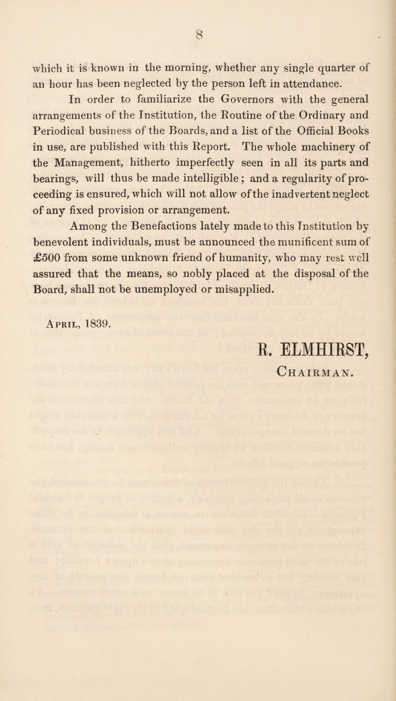 which it is known in the morning, whether any single quarter of an hour has been neglected by the person left in attendance. In order to familiarize the Governors with the general arrangements of the Institution, the Routine of the Ordinary and Periodical business of the Boards, and a list of the Official Books in use, are published with this Report. The whole machinery of the Management, hitherto imperfectly seen in all its parts and bearings, will thus be made intelligible; and a regularity of pro¬ ceeding is ensured, which will not allow of the inadvertent neglect of any fixed provision or arrangement. Among the Benefactions lately made to this Institution by benevolent individuals, must be announced the munificent sum of £500 from some unknown friend of humanity, who may rest well assured that the means, so nobly placed at the disposal of the Board, shall not be unemployed or misapplied. April, 1839. R. ELMHIRST, Chairman.