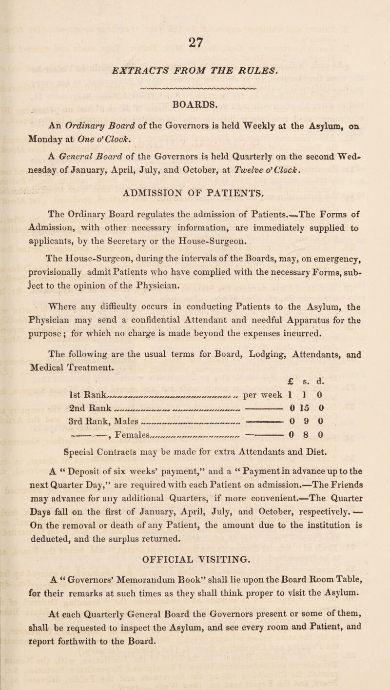 EXTRACTS FROM THE RULES. BOARDS. An Ordinary Board of the Governors is held Weekly at the Asylum, on Monday at One o’ Clock. A General Board of the Governors is held Quarterly on the second Wed¬ nesday of January, April, July, and October, at Twelve o’Clock. ADMISSION OF PATIENTS. The Ordinary Board regulates the admission of Patients.—The Forms of Admission, with other necessary information, are immediately supplied to applicants, by the Secretary or the House-Surgeon. The House-Surgeon, during the intervals of the Boards, may, on emergency, provisionally admit Patients who have complied with the necessary Forms, sub¬ ject to the opinion of the Physician. Where any difficulty occurs in conducting Patients to the Asylum, the Physician may send a confidential Attendant and needful Apparatus for the purpose; for which no charge is made beyond the expenses incurred. The following are the usual terms for Board, Lodging, Attendants, and Medical Treatment. £ s. d. 1st Rank 2nd Rank 3rd Rank, Males -, Females per week 110 0 15 0 0 9 0 0 8 0 Special Contracts may be made for extra Attendants and Diet. A “Deposit of six weeks’ payment,” and a “ Payment in advance up to the next Quarter Day,” are required with each Patient on admission.—The Friends may advance for any additional Quarters, if more convenient.—The Quarter Days fall on the first of January, April, July, and October, respectively. ■—• On the removal or death of any Patient, the amount due to the institution is deducted, and the surplus returned. OFFICIAL VISITING. A “ Governors’ Memorandum Book” shall lie upon the Board Room Table, for their remarks at such times as they shall think proper to visit the Asylum. At each Quarterly General Board the Governors present or some of them, shall be requested to inspect the Asylum, and see every room and Patient, and report forthwith to the Board.