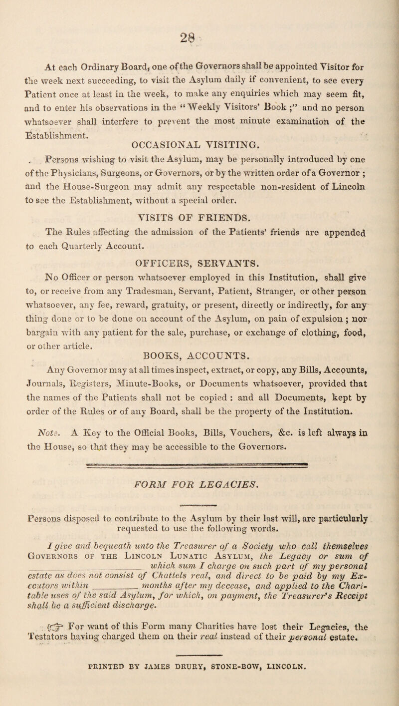 At each Ordinary Board, one of the Governors shall be appointed Visitor for the week next succeeding, to visit the Asylum daily if convenient, to see every Patient once at least in the week, to make any enquiries which may seem fit, and to enter his observations in the “Weekly Visitors’ Book and no person whatsoever shall interfere to prevent the most minute examination of the Establishment. OCCASIONAL VISITING. Persons wishing to visit the Asylum, may be personally introduced by one of the Physicians, Surgeons, or Governors, or by the written order of a Governor ; and the House-Surgeon may admit any respectable non-resident of Lincoln to see the Establishment, without a special order. VISITS OF FRIENDS. The Rules affecting the admission of the Patients’ friends are appended to each Quarterly Account. OFFICERS, SERVANTS. No Officer or person whatsoever employed in this Institution, shall give to, or receive from any Tradesman, Servant, Patient, Stranger, or other person whatsoever, any fee, reward, gratuity, or present, directly or indirectly, for any thing done or to be done on account of the Asylum, on pain of expulsion ; nor bargain with any patient for the sale, purchase, or exchange of clothing, food, or other article. BOOKS, ACCOUNTS. Any Governor may at all times inspect, extract, or copy, any Bills, Accounts, Journals, Registers, Minute-Books, or Documents whatsoever, provided that the names of the Patients shall not be copied : and all Documents, kept by order of the Rules or of any Board, shall be the property of the Institution. Note. A Key to the Official Books, Bills, Vouchers, &c. is left always in the House, so that they may be accessible to the Governors. FORM FOR LEGACIES. Persons disposed to contribute to the Asylum by their last will, are particularly requested to use the following words. I give and bequeath unto the Treasurer of a Society who call themselves Governors of the Lincoln Lunatic Asylum, the Legacy or sum of _which sum I charge on such part of my personal estate as does not consist of Chattels real, and direct to be paid by my Ex¬ ecutors within _______ months after my decease, and applied to the Chari¬ table uses of the said Asylum, for which, on payment, the Treasurer*s Receipt shall be a sufficient discharge. vfffi For want of this Form many Charities have lost their Legacies, the Testators having charged them on their real instead of their personal estate. PRINTED BY JAMES DRURY, STONE-BOW, LINCOLN.