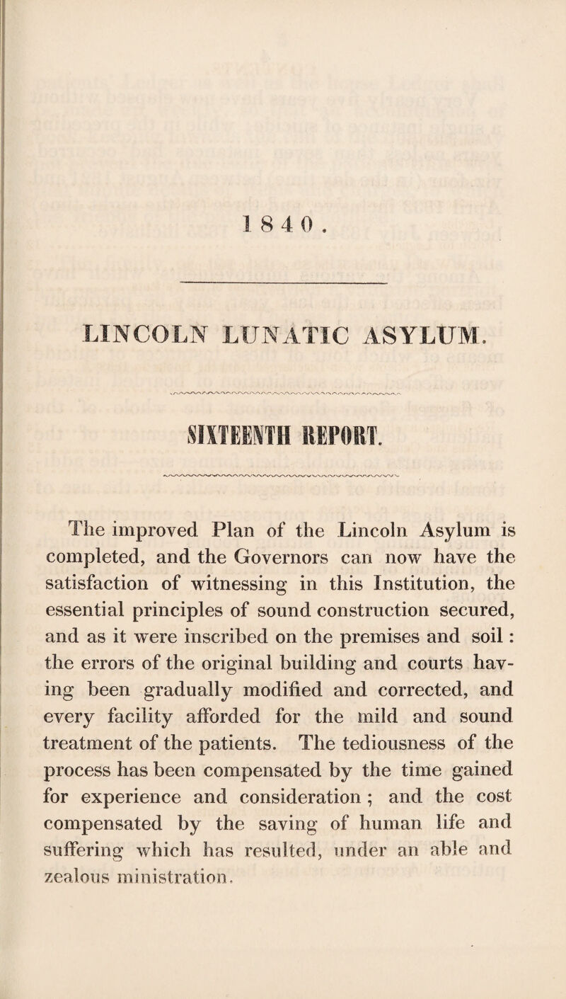 LINCOLN LUNATIC ASYLUM. SIXTEENTH REPORT. The improved Plan of the Lincoln Asylum is completed, and the Governors can now have the satisfaction of witnessing in this Institution, the essential principles of sound construction secured, and as it were inscribed on the premises and soil: the errors of the original building and courts hav¬ ing been gradually modified and corrected, and every facility afforded for the mild and sound treatment of the patients. The tediousness of the process has been compensated by the time gained for experience and consideration ; and the cost compensated by the saving of human life and suffering which has resulted, under an able and zealous ministration.