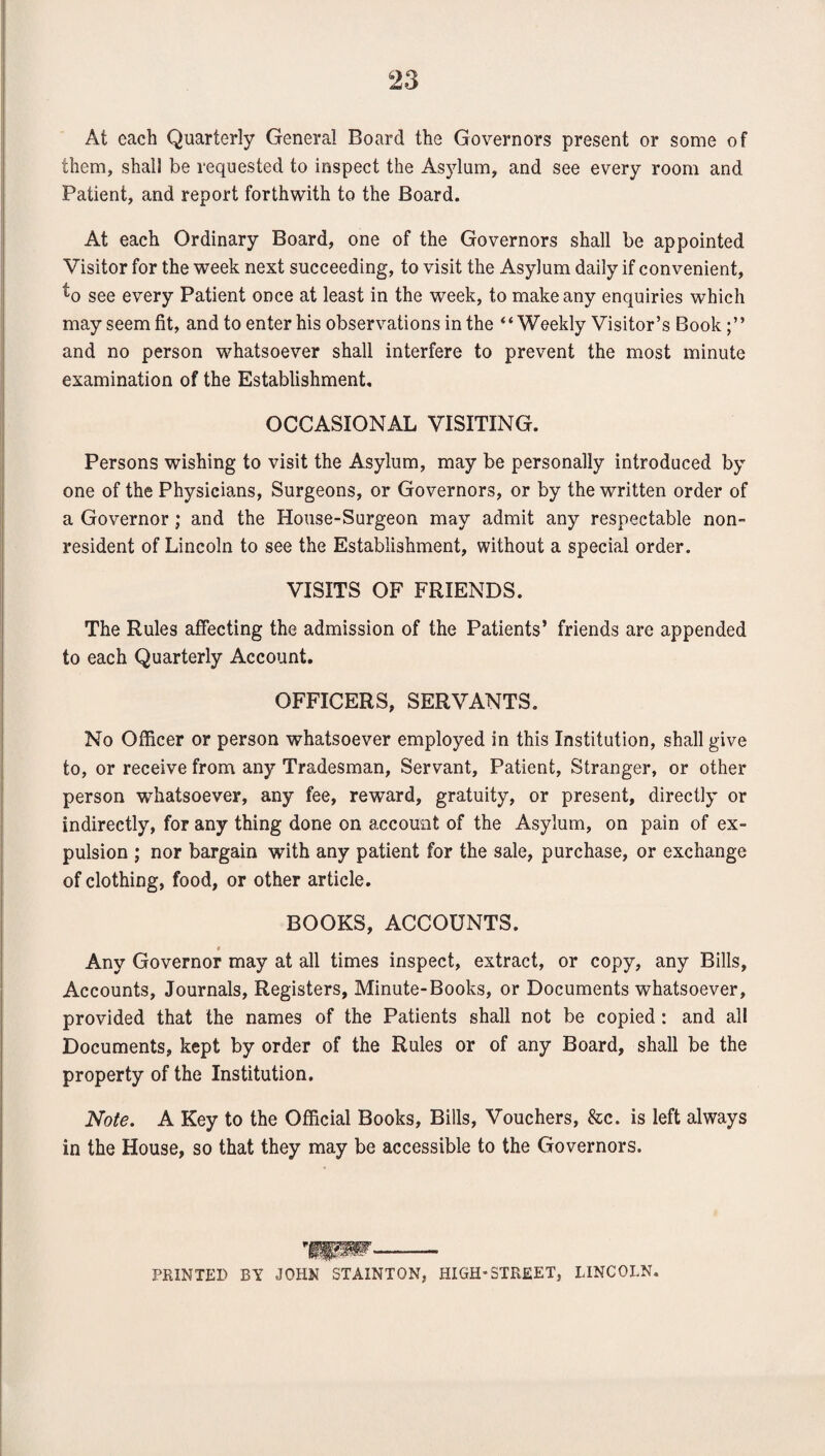 At each Quarterly General Board the Governors present or some of them, shall be requested to inspect the Asylum, and see every room and Patient, and report forthwith to the Board. At each Ordinary Board, one of the Governors shall be appointed Visitor for the week next succeeding, to visit the Asylum daily if convenient, ^o see every Patient once at least in the week, to make any enquiries which may seem fit, and to enter his observations in the “Weekly Visitor’s Book and no person whatsoever shall interfere to prevent the most minute examination of the Establishment, OCCASIONAL VISITING. Persons wishing to visit the Asylum, may be personally introduced by one of the Physicians, Surgeons, or Governors, or by the written order of a Governor; and the House-Surgeon may admit any respectable non¬ resident of Lincoln to see the Establishment, without a special order. VISITS OF FRIENDS. The Rules affecting the admission of the Patients’ friends are appended to each Quarterly Account. OFFICERS, SERVANTS. No Officer or person whatsoever employed in this Institution, shall give to, or receive from any Tradesman, Servant, Patient, Stranger, or other person whatsoever, any fee, reward, gratuity, or present, directly or indirectly, for any thing done on account of the Asylum, on pain of ex¬ pulsion ; nor bargain with any patient for the sale, purchase, or exchange of clothing, food, or other article. BOOKS, ACCOUNTS. Any Governor may at all times inspect, extract, or copy, any Bills, Accounts, Journals, Registers, Minute-Books, or Documents whatsoever, provided that the names of the Patients shall not be copied: and all Documents, kept by order of the Rules or of any Board, shall be the property of the Institution. Note. A Key to the Official Books, Bills, Vouchers, &c. is left always in the House, so that they may be accessible to the Governors. PRINTED BY JOHN STAINTON, HIGH-STREET, LINCOLN.